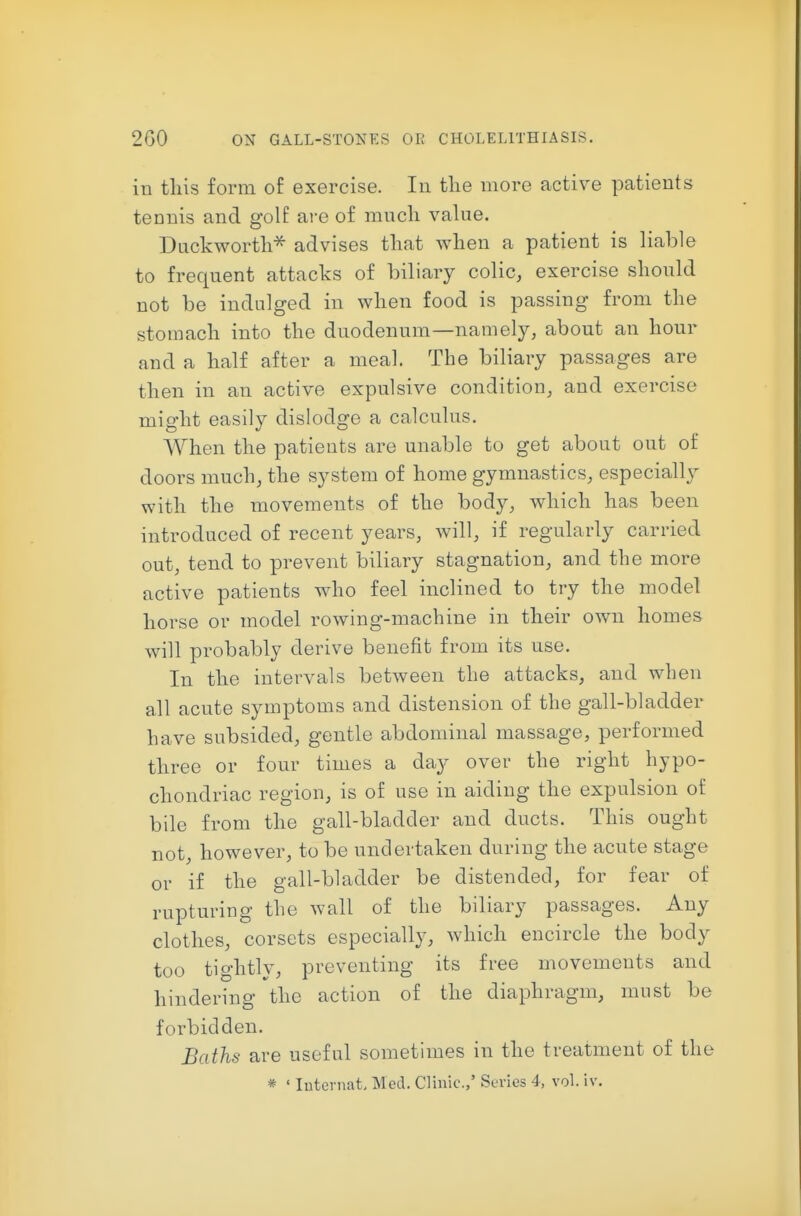 in tliis form of exercise. In tlie more active patients tennis and golf are of much value. Duckwortli^ advises that when a patient is liable to frequent attacks of biliary colic, exercise should not be indulged in when food is passing from the stomach into the duodenum—namely, about an hour and a half after a meal. The biliary passages are then in an active expulsive condition, and exercise might easily dislodge a calculus. When the patients are unable to get about out of doors much, the system of home gymnastics, especially with the movements of the body, which has been introduced of recent years, will, if regularly carried out, tend to prevent biliary stagnation, and the more active patients who feel inclined to try the model horse or model rowing-machine in their own homes will probably derive benefit from its use. In the intervals between the attacks, and when all acute symptoms and distension of the gall-bladder have subsided, gentle abdominal massage, performed three or four times a day over the right hypo- chondriac region, is of use in aiding the expulsion of bile from the gall-bladder and ducts. This ought not, however, to be undertaken during the acute stage or if the gall-bladder be distended, for fear of rupturing the wall of the biliary passages. Any clothes, corsets especially, which encircle the body too tightly, preventing its free movements and hindering the action of the diaphragm, must be forbidden. Baths are useful sometimes in the treatment of the