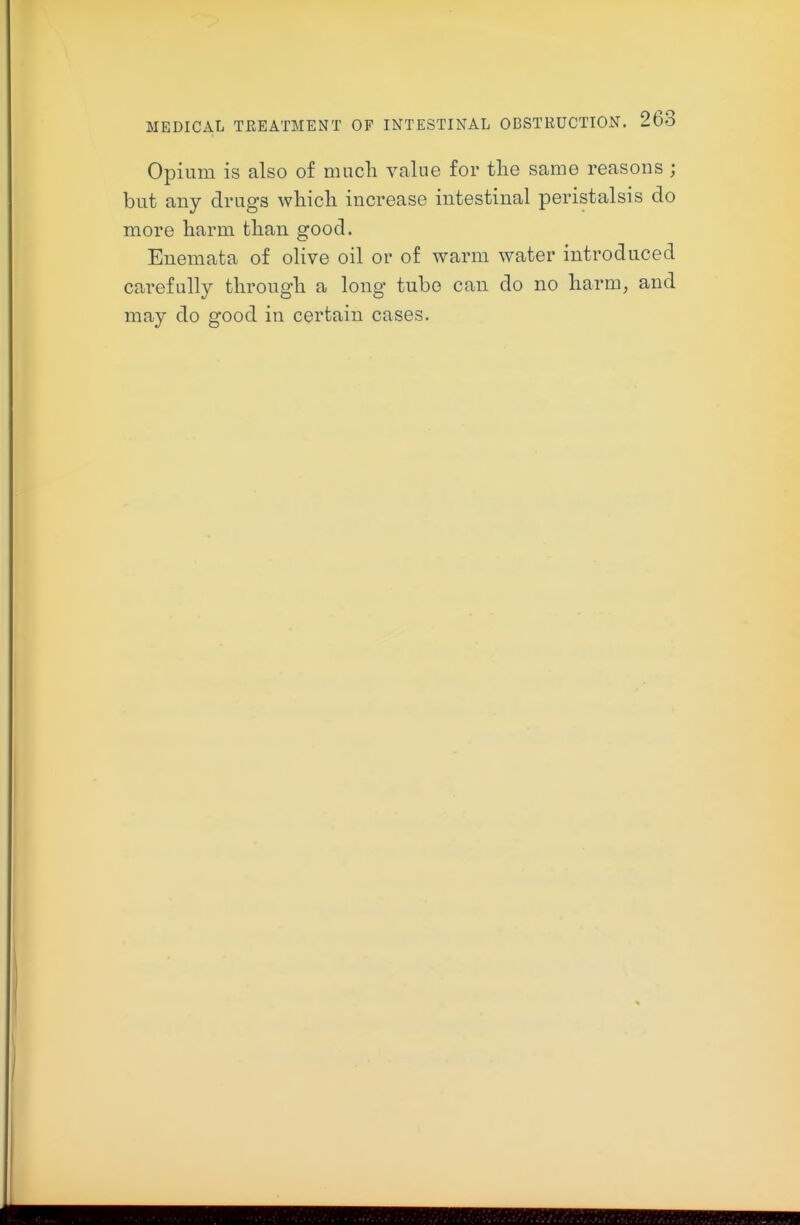 Opium is also of much value for the same reasons ; but any drugs which increase intestinal peristalsis do more harm than good. Enemata of olive oil or of warm water introduced carefully through a long tube can do no harm, and may do good in certain cases.