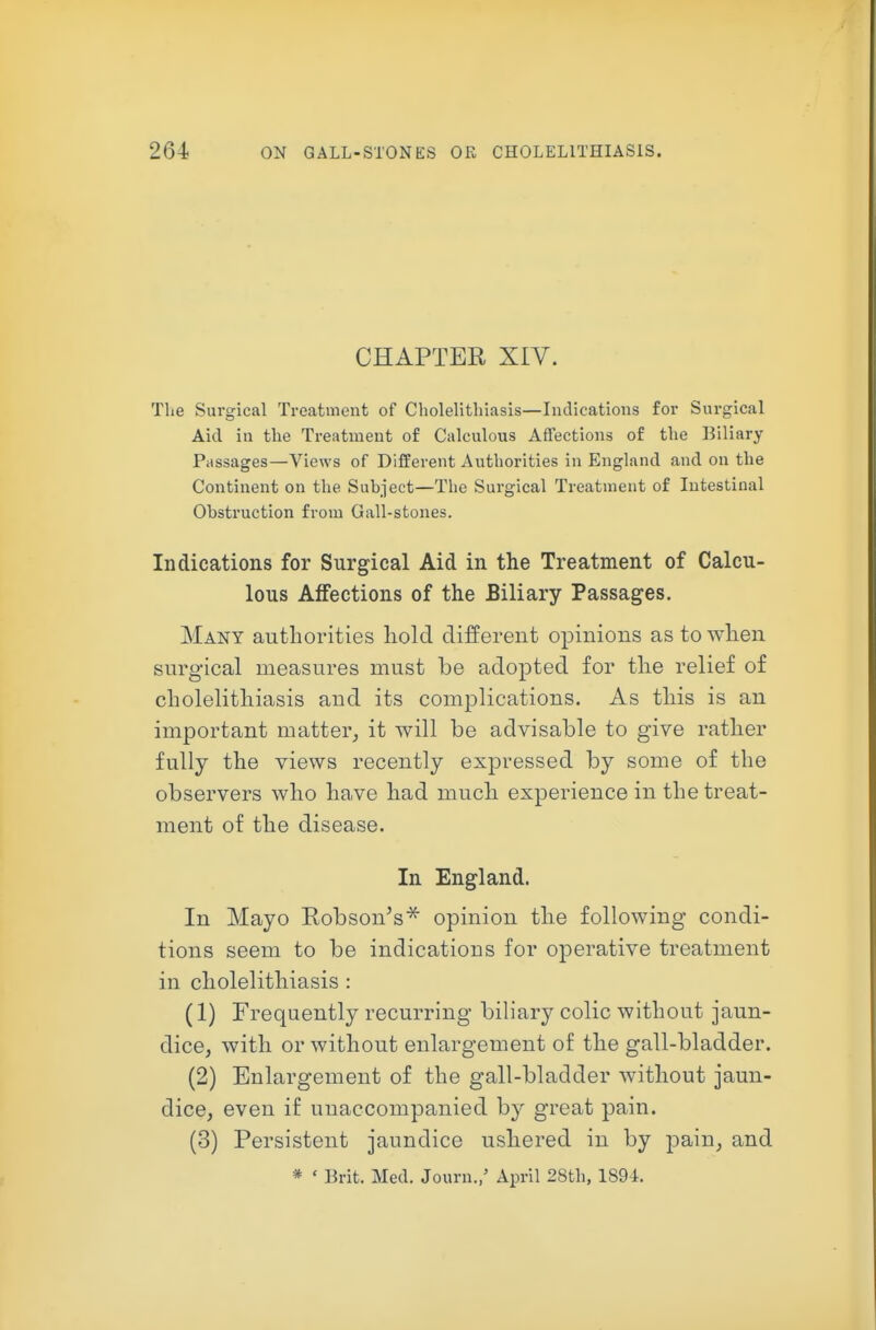 CHAPTER XIV. The Surgical Treatment of Cholelithiasis—Indications for Surgical Aid in the Treatment of Calculous Affections of the Biliary Passages—Views of Different Authorities in England and on the Continent on the Subject—The Surgical Treatment of Intestinal Obstruction from Gall-stones. Indications for Surgical Aid in the Treatment of Calcu- lous Affections of the Biliary Passages. Many authorities hold different opinions as to when surgical measures must be adopted for the relief of cholelithiasis and its complications. As this is an important matter, it will be advisable to give rather fully the views recently expressed by some of the observers who have had much experience in the treat- ment of the disease. In England. In Mayo Robson's* opinion the following condi- tions seem to be indications for operative treatment in cholelithiasis : (1) Frequently recurring biliary colic without jaun- dice, with or without enlargement of the gall-bladder. (2) Enlargement of the gall-bladder without jaun- dice, even if unaccompanied by great pain. (3) Persistent jaundice ushered in by pain, and * ' Brit. Med. Journ./ April 28th, 1894.