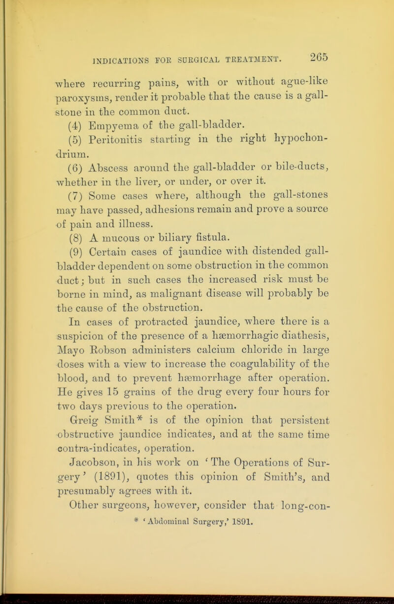 INDICATIONS FOE SUKGICAL TEEATMENT. where recurring pains, with or without ague-like paroxysms, render it probable that the cause is a gall- stone in the common duct. (4) Empyema of the gall-bladder. (5) Peritonitis starting in the right hypochon- drium. (6) Abscess around the gall-bladder or bile-ducts, whether in the liver, or under, or over it. (7) Some cases where, although the gall-stones may have passed, adhesions remain and prove a source of pain and illness. (8) A mucous or biliary fistula. (9) Certain cases of jaundice with distended gall- bladder dependent on some obstruction in the common duct; but in such cases the increased risk must be borne in mind, as malignant disease will probably be the cause of the obstruction. In cases of protracted jaundice, where there is a suspicion of the presence of a haemorrhagic diathesis. Mayo Robson administers calcium chloride in large doses with a view to increase the coagulability of the blood, and to prevent haemorrhage after operation. He gives 15 grains of the drug every four hours for two days previous to the operation. Greig Smithis of the opinion that persistent obstructive jaundice indicates, and at the same time coutra-indicates, operation. Jacobson, in his work on ' The Operations of Sur- gery' (1891), quotes this opinion of Smith's, and presumably agrees with it. Other surgeons, however, consider that long-con- * ' Abdominal Surgery,' 1891.