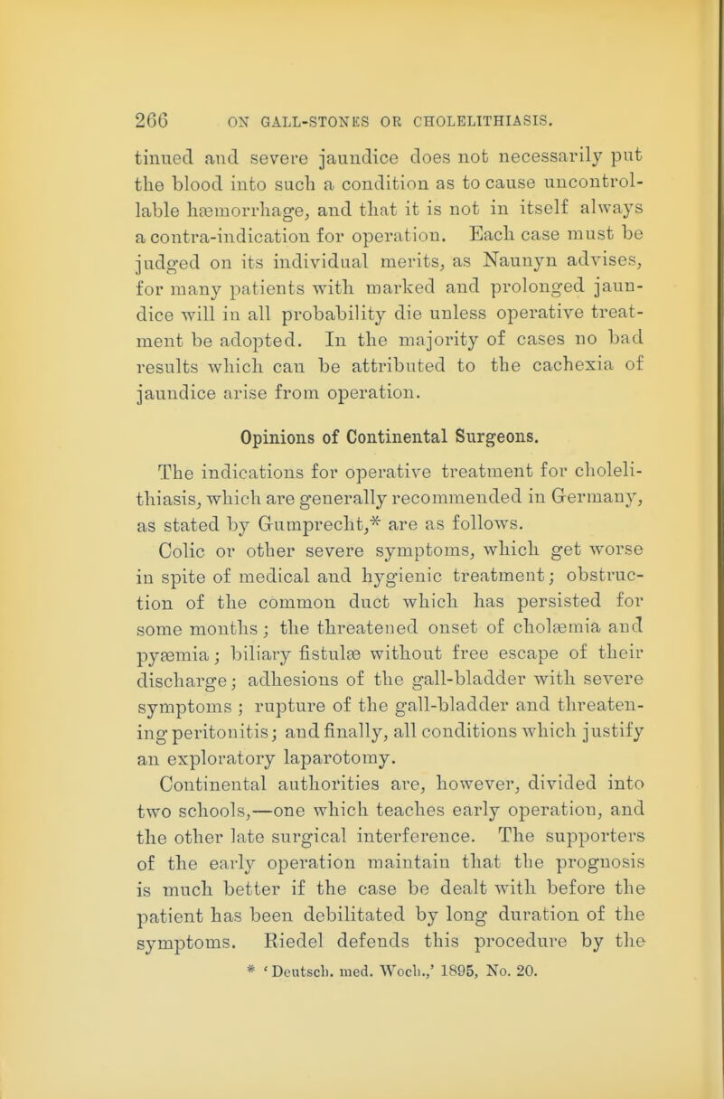 tinned and severe jaundice does not necessarily put the blood into such a condition as to cause uncontrol- lable heemorrhage, and that it is not in itself always a contra-indication for operation. Each case must be judged on its individual merits^, as Nannyn advises, for many patients with marked and prolonged jaun- dice will in all probability die unless operative treat- ment be adopted. In the majority of cases no bad results which can be attributed to the cachexia of jaundice arise from operation. Opinions of Continental Surgeons. The indications for operative treatment for choleli- thiasis, which are generally recommended in G-ermany, as stated by Grumprecht,^ are as follows. Colic or other severe symptoms, which get worse in spite of medical and hygienic treatment; obstruc- tion of the common duct which has persisted for some months; the threatened onset of cholasmia and pyaemia; biliary fistulse without free escape of their discharge; adhesions of the gall-bladder with severe symptoms ; rupture of the gall-bladder and threaten- ing peritonitis; and finally, all conditions which justify an exploratory laparotomy. Continental authorities are, however, divided into two schools,—one which teaches early operation, and the other late surgical interference. The supporters of the early operation maintain that the prognosis is much better if the case be dealt with before the patient has been debilitated by long duration of the symptoms. Riedel defends this procedure by the * ' Doutscl). med. Wocli.,' 1895, No. 20.