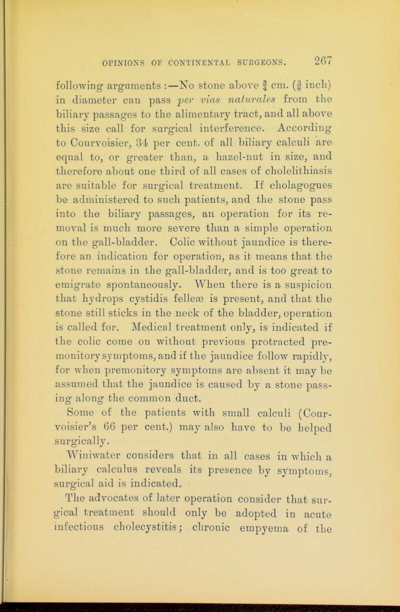 following arguments :—No stone above | cm. (f incli) in diameter can pass per vias naturales from the biliary passages to the alimentary tracts and all above this size call for surgical interference. According to Conrvoisier^ 34 per cent, of all biliary calculi are equal to, or greater than, a hazel-nut in size, and therefore about one third of all cases of cholelithiasis are suitable for surgical treatment. If cholagogues be administered to such patients, and the stone pass into the biliary passages, an operation for its re- moval is much more severe than a simple operation on the gall-bladder. Colic without jaundice is there- fore an indication for operation, as it means that the stone remains in the gall-bladder, and is too great to emigrate spontaneously. When there is a suspicion that hydrops cystidis fellere is present, and that the stone still sticks in the neck of the bladder, operation is called for. Medical treatment only, is indicated if the colic come ou without previous protracted pre- monitory symptoms, and if the jaundice follow rapidlj', for when premonitory symptoms are absent it may be assumed that the jaundice is caused by a stone pass- ing along the common duct. Some of the patients with small calculi (Cour- voisier's 66 per cent.) may also have to be helped surgically. Winiwater considers that in all cases in which a biliary calculus reveals its presence by symptoms, surgical aid is indicated. The advocates of later operation consider that sur- gical treatment should only be adopted in acute infectious cholecystitis; chronic empyema of the