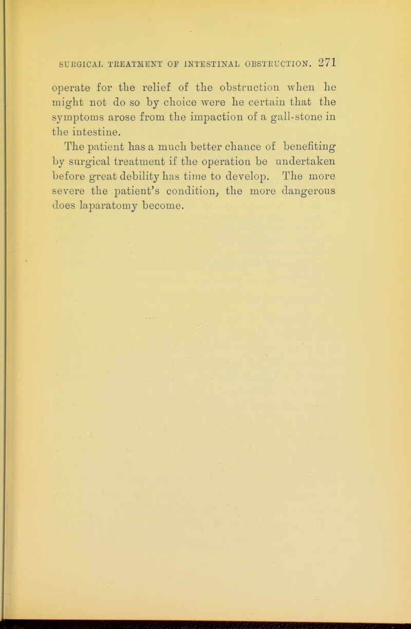 operate for the relief of tlie obstruction wlien he might not do so by choice were he certain that the symptoms arose from the impaction of a gall-stone in the intestine. The patient has a much better chance of benefiting by surgical treatment if the operation be undertaken before great debility has time to develop. The more severe the patient's condition^ the more dangerous does laparatomy become.