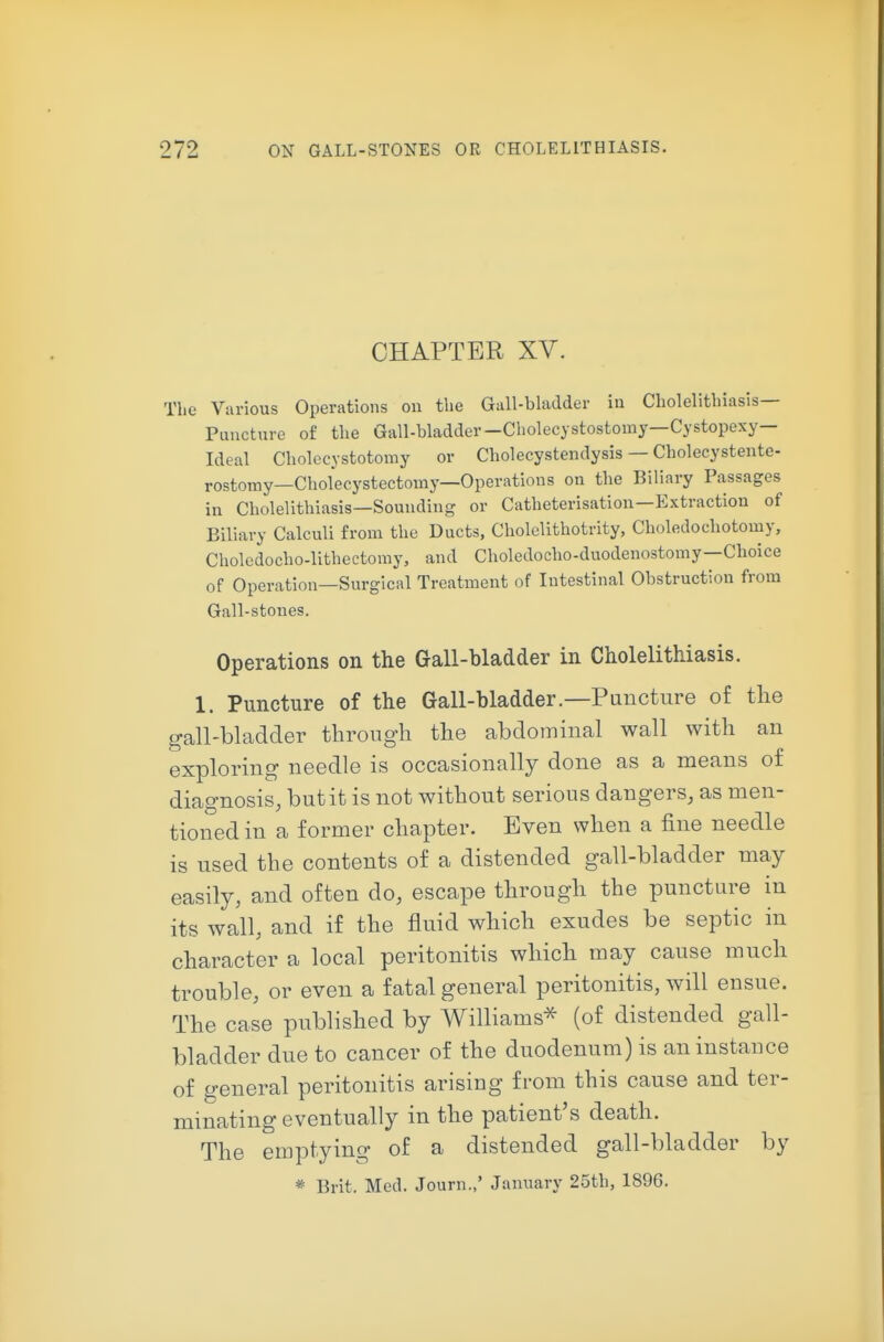 CHAPTER XV. The Various Operations on the Gall-bladder in Cholelithiasis- Puncture of the Gall-bladder—Cholecystostomy—Cystopexy— Ideal Cholecystotomy or Cholecystendysis — Cholecystentc- rostomy—Chofecystectomy—Operations on the Biliary Passages in Cholelithiasis—Sounding or Catheterisation—Extraction of Biliary Calculi from the Ducts, Cholclithotrity, Choledochotomy, Choledocho-lithectomy, and Choledocho-duodenostomy—Choice of Operation—Surgical Treatment of Intestinal Obstruction from Gall-stones. Operations on the Gall-bladder in Cholelithiasis. 1. Puncture of the Gall-bladder.—Puncture of the o-all-bladder throup^h the abdominal wall with an exploring needle is occasionally done as a means ot diagnosis, but it is not without serious dangers, as men- tioned in a former chapter. Even when a fine needle is used the contents of a distended gall-bladder may easily, and often do, escape through the puncture in its wall, and if the fluid which exudes be septic in character a local peritonitis which may cause much trouble, or even a fatal general peritonitis, will ensue. The case published by Williams^ (of distended gall- bladder due to cancer of the duodenum) is an instance of general peritonitis arising from this cause and ter- minating eventually in the patient's death. The emptying of a distended gall-bladder by * Brit. Med. Journ.,' January 25th, 1896.