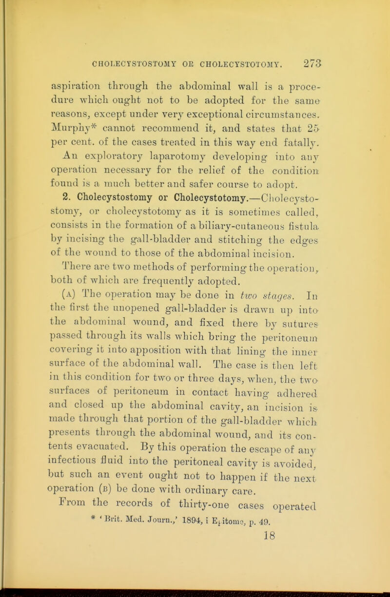 aspiration through the abdominal wall is a proce- dure which ought not to be adopted for the same reasons, except under very exceptional circumstances. Murphy^ cannot recommend it, and states that 25 per cent, of the cases treated in this way end fatall3^ An exploratory laparotomy developing iuto auy operation necessary for the relief of the condition found is a much better and safer course to adopt. 2. Cholecystostomy or Cholecystotomy.—Cliolecysto- stomy, or cholecystotomy as it is sometimes called, consists in the formation of a biliary-cutaneous fistula by incising the gall-bladder and stitching the edges of the wound to those of the abdominal incision. There are two methods of performing the operation^ both of which are frequently adopted. (a) The operation may be done in tivo stages. In the first the unopened gall-bladder is drawn up into the abdominal wound, and fixed there by sutures passed through its walls which bring the peritoneutn covering it into apposition with that lining the inner surface of the abdominal wall. The case is then left in this condition for two or three days, when, the two- surfaces of peritoneum in contact having adhered and closed up the abdominal cavity, an incision is- made through that portion of the gall-bladder which presents through the abdominal wound, and its con- tents evacuated. By this operation the escape of any infectious fluid into the peritoneal cavity is avoided, but such an event ought not to happen if the next- operation (b) be done with ordinary care. From the records of thirty-one cases operated * ' Brit. Med. Jouru./ 1894, i itomo, p. 49. 18