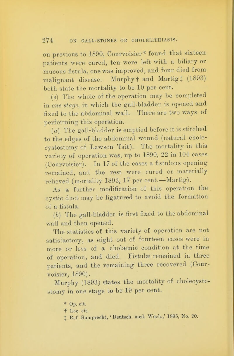 on previous to 1890, Courvoisier* found that sixteen patients were cured, ten were left witli a biliary or mucous fistula, one was improved, and four died from malignant disease. Murphy t and Martigt (1893) both state the mortality to be 10 per cent. (b) The whole of the operation may be completed in one stage, in which the gall-bladder is opened and fixed to the abdominal wall. There are two ways of performing this operation. (a) The gall-bLidder is emptied before it is stitched to the edges of the abdominal wound (natural chole- cystostomy of Lawson Tait). The mortality in this variety of operation was, up to 1890, 22 in 104 cases (Courvoisier). In 17 of the cases a fistulous opening remained, and the rest were cured or materially relieved (mortality 1893, 17 per cent.—Martig). As a further modification of this operation the cystic duct may be ligatured to avoid the formation of a fistula. (/>) The gall-bladder is first fixed to the abdominal wall and then opened. The statistics of this variety of operation are not satisfactory, as eight out of fourteen cases were in more or less of a cholsemic condition at the time of operation, and died. Fistulge remained in three patients, and tlie remaining three recovered (Cour- voisier, 1890). Murphy (1893) states the mortality of cholecysto- stomy in one stage to be 19 per cent. * Op. cit. t TiOC. cit. + Ref Gu'.uprecht, ' Deutscli. med. Wocli.,' 1S95, No. 20.