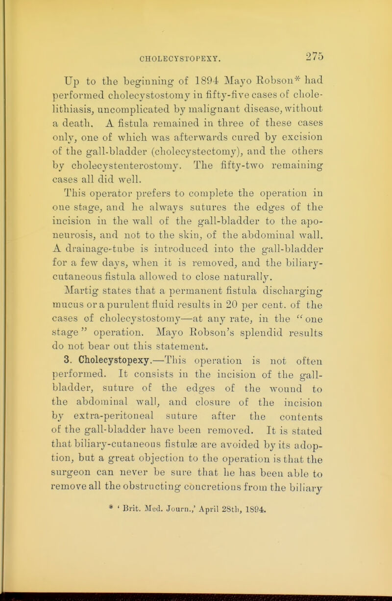 CHOLECYSTOPEXY. Up to the beginning of 1894 Mayo Robson'^ bad performed cbolecystostomy in fifty-five cases of cbole- litbiasis, uncomplicated by malignant disease^ without a death. A fistula remained in three of these cases only, one of which was afterwards cured by excision of the gall-bladder (cholecystectomy), and the others by cholecystenterostomy. The fifty-two remaining cases all did well. This operator prefers to complete the operation in one stno'e, and he alwavs sutures the edi^-es of the incision in the wall of the gall-bladder to the apo- neurosis, and not to the skin, of the abdominal wall. A drainage-tube is introduced into the gall-bladder for a few days, when it is removed, and the biliary- cutaneous fistula allowed to close naturally. Martig states that a permanent fistula discharging mucus or a purulent fluid results in 20 jDer cent, of the cases of cbolecystostomy—at anj^ rate, in the  one stage  operation. Mayo Robson's splendid results do not bear out this statement, 3. Cholecystopexy.—This operation is not often performed. It consists in the incision of the gall- bladder, suture of the edges of the wound to the abdominal wall, and closure of the incision by extra-peritoneal suture after the contents of the gall-bladder have been removed. It is stated that biliary-cutaneous fistulje are avoided by its adop- tion, but a great objection to the operation is that the surgeon can never be sure that he has been able to remove all the obstructing concretions from the biliary