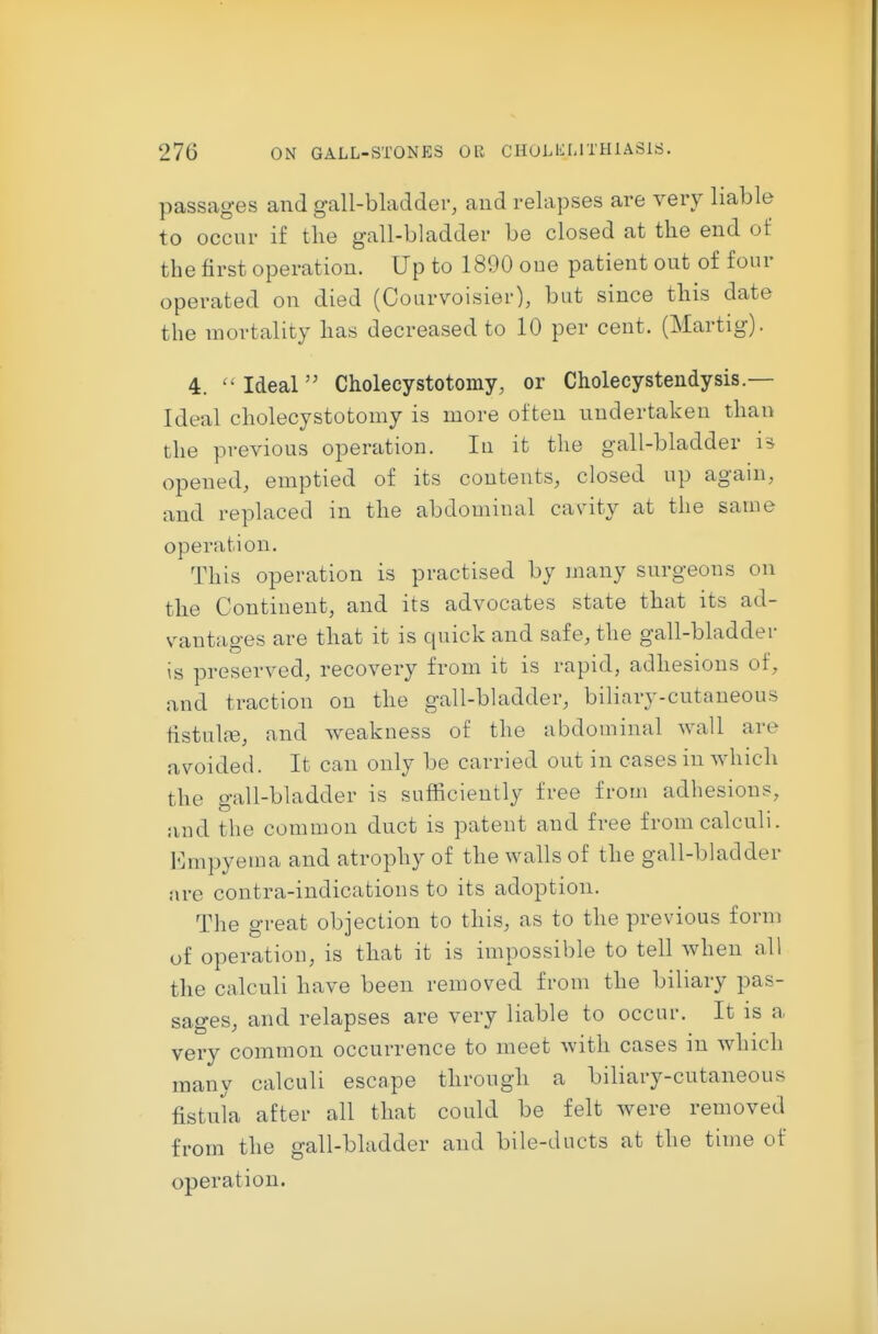 passages and gall-bladder, and relapses are very liable to occur if the gall-bladder be closed at tke end of the first operation. Up to 1890 oue patient out of four operated on died (Courvoisier), but since this date the mortality has decreased to 10 per cent. (Martig). 4.  Ideal Cholecystotomy, or Cholecystendysis.— Ideal cholecystotomy is more often undertaken than the previous operation. In it the gall-bladder is opened, emptied of its contents, closed up again, and replaced in the abdominal cavity at the same operation. This operation is practised by many surgeons on the Continent, and its advocates state that its ad- vantages are that it is quick and safe, the gall-bladder is preserved, recovery from it is rapid, adhesions of, and traction on the gall-bladder, biliary-cutaneous fistulas, and weakness of the abdominal wall are avoided. It can only be carried out in cases in which the gall-bladder is sufficiently free from adhesions, aud the common duct is patent and free from calculi. Empyema and atrophy of the walls of the gall-bladder are contra-indications to its adoption. The great objection to this, as to the previous form of operation, is that it is impossible to tell when all the calculi have been removed from the biliary pas- sages, and relapses are very liable to occur. It is a very common occurrence to meet with cases in which many calculi escape through a biliary-cutaneous fistula after all that could be felt were removed from the gall-bladder and bile-ducts at the time of operation.