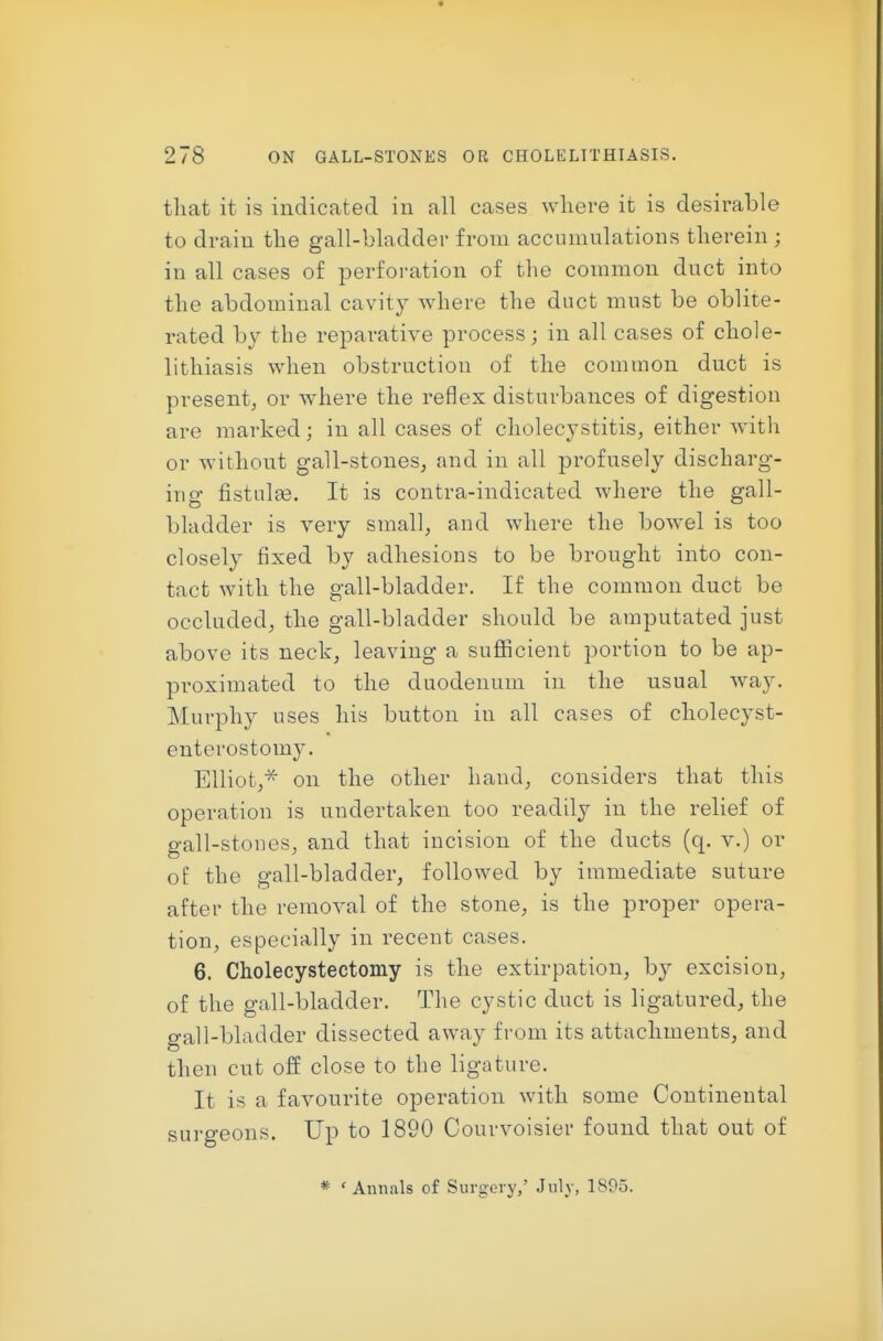 that it is indicated in all cases where it is desirable to drain the gall-bladder from accumulations therein ; in all cases of perforation of tlie common duct into the abdominal cavity where the duct must be oblite- rated by the reparative process; in all cases of chole- lithiasis when obstruction of the common duct is present, or where the reflex disturbances of digestion are marked; in all cases of cholecystitis, either with or without gall-stones, and in all profusely discharg- iug fistulge. It is contra-indicated where the gall- bladder is very small, and where the bowel is too closely fixed by adhesions to be brought into con- tact with the gall-bladder. If the common duct be occluded, the gall-bladder should be amputated just above its neck, leaving a sufficient portion to be ap- proximated to the duodenum in the usual way. Murphy uses his button in all cases of cholecyst- enterostomy. Elliot,^ on the other hand, considers that this operation is undertaken too readily in the relief of gall-stones, and that incision of the ducts (q. v.) or of the gall-bladder, followed by immediate suture after the removal of the stone, is the proper opera- tion, especially in recent cases. 6. Cholecystectomy is the extirpation, by excision, of the gall-bladder. The cystic duct is ligatured, the gall-bladder dissected away from its attachments, and then cut off close to the ligature. It is a favourite operation with some Continental surgeons. Up to 1890 Courvoisier found that out of * 'Annals of Surgery,' July, 1S05.