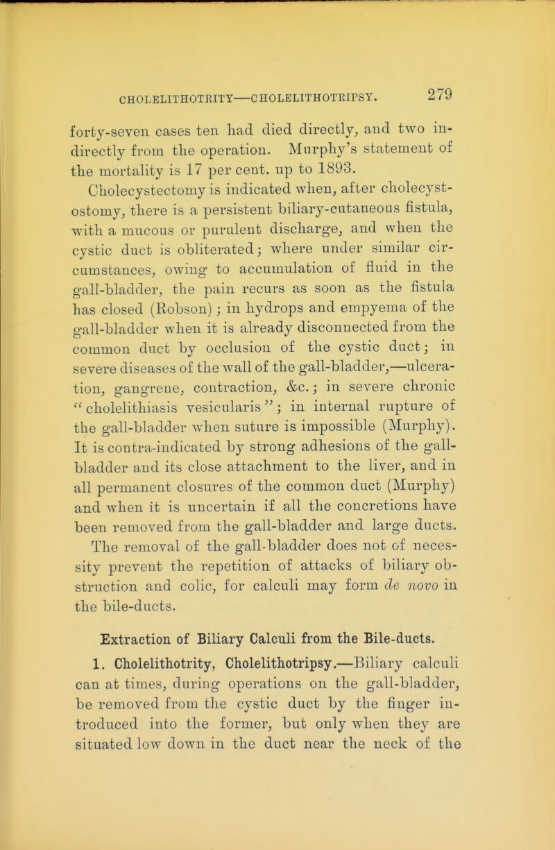 CHOLELITHOTRITY CHOLELITHOTRIPSY. forty-seven cases ten had died directly, and two in- directly fi-om the operation. Murphy's statement of the mortality is 17 per cent, np to 1893. Cholecystectomy is indicated when, after cholecyst- ostomy, there is a persistent biliary-cutaneous fistula, with a mucous or purulent discharge, and when the cystic duct is obliterated; where under similar cir- cumstances, owing to accumulation of fluid in the gall-bladder, the pain recurs as soon as the fistula has closed (Robson) ; in hydrops and empyema of the gall-bladder when it is already disconnected from the common duct by occlusion of the cystic duct; in severe diseases of the wall of the gall-bladder,—ulcera- tion, sranRTene, contraction, &c.; in severe chronic cholelithiasis vesicularis; in internal rupture of the gall-bladder when suture is impossible (Murphy). It is contra-indicated by strong adhesions of the gall- bladder and its close attachment to the liver, and in all permanent closures of the common duct (Murphy) and when it is uncertain if all the concretions have been removed from the gall-bladder and large ducts. The removal of the gall-bladder does not of neces- sity prevent the repetition of attacks of biliary ob- struction and colic, for calculi may form de novo in the bile-ducts. Extraction of Biliary Calculi from the Bile-ducts. 1. Cholelithotrity, Cholelithotripsy.—Biliary calculi can at times, during operations on the gall-bladder, be removed from the cystic duct by the finger in- troduced into the former, but only when they are situated low down in the duct near the neck of the
