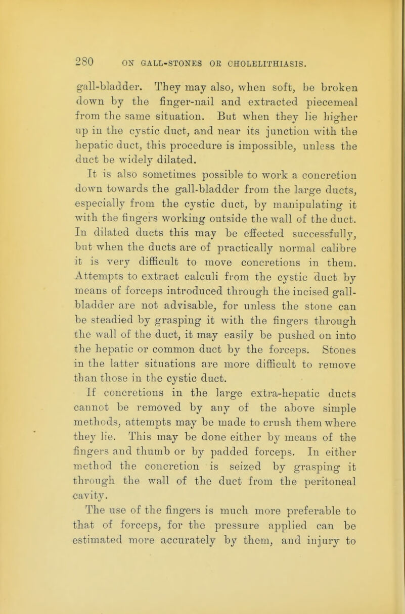 gall-bladder. They may also, when soft, be broken down by the finger-nail and extracted piecemeal from the same situation. But when they lie higher np in the cystic duct, and near its junction with the hepatic duct, this procedure is impossible, unless the duct be widely dilated. It is also sometimes possible to work a concretion down towards the gall-bladder from the large ducts, especially from the cystic duct, by manipulating it with the fingers working outside the wall of the duct. In dilated ducts this mav be effected successfully, but when the ducts are of practically normal calibre it is very difl&cult to move concretions in them. Attempts to extract calculi from the cystic duct by means of forceps introduced through the incised gall- bladder are not advisable, for unless the stone can be steadied by grasping it with the fingers through the wall of the duct, it may easily be pushed on into the hepatic or common duct by the forceps. Stones in the latter situations are more difficult to remove than those in the cystic duct. If concretions in the large extra-hepatic ducts cannot be removed by auy of the above simple methods, attempts may be made to crush them where they lie. This may be done either by means of the fingers and thuuib or by padded forceps. In either method the concretion is seized by grasping it through the wall of the duct from the peritoneal cavity. The use of the fingers is much more preferable to that of forceps, for the pressure applied can be estimated more accurately by them, and injury to