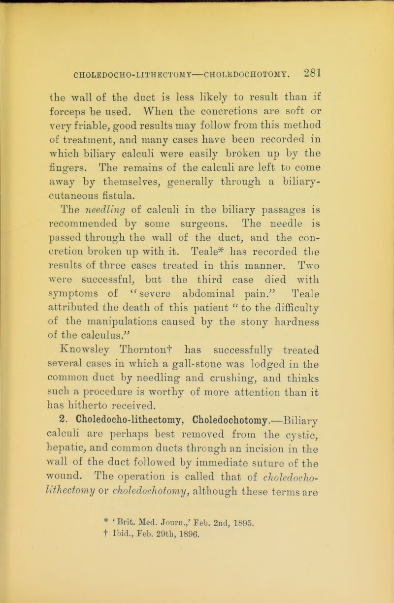 the wall of the duct is less likely to result than if forceps be used. When the concretions are soft or very friable, good results may follow from this method of treatment^ and many cases have been recorded in which biliary calculi were easily broken up by the fingers. The remains of the calculi are left to come away by themselves, generally through a biliary- cutaneous fistula. The needling of calculi in the biliary passages is recommended by some surgeons. The needle is passed through the wall of the duct, and the con- cretion broken up with it. Teale'^ has recorded the results of three cases treated in this manner. Two were successful, but the third case died with symptoms of ''severe abdominal pain.^^ Teale attributed the death of this patient  to the difficulty of the manipulations caused by the stony hardness of the calculus. Knowsley Thorntonf has successfully treated several cases in which a gall-stone was lodged in the common duct by needling and crushing, and thinks such a procedure is worthy of more attention than it has hitherto received. 2. Choledocho-lithectomy, Choledochotomy.—Biliary calculi are perhaps best removed from the cystic, hepatic, and common ducts through an incision in the wall of the duct followed by immediate suture of the wound. The operation is called that of choledocho- lithectomy or choledochotomy, although these terms are * ' Brit. Med. Jouni.,' Feb. 2n(l, 1895. t Ibid., Feb. 29th, 1896.