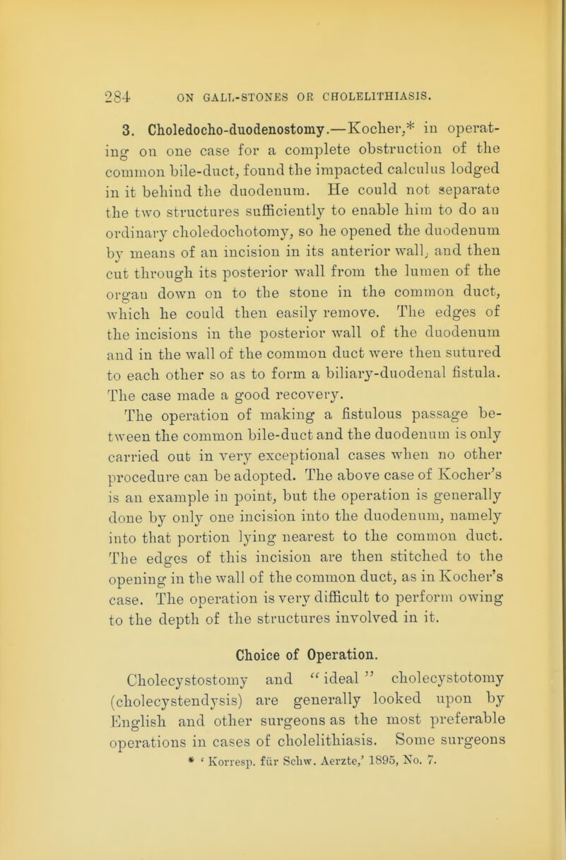 3. Choledocho-duodenostomy.—Koclier,* in operat- ing on one case for a complete obstruction of tlie common bile-duct, found the impacted calculus lodged in it behind the duodenum. He could not separate the tAvo structures sufficiently to enable him to do an ordinary choledochotomy, so he opened the duodenum by means of an incision in its anterior wall; and then cut through its posterior wall from the lumen of the oro-au down on to the stone in the common duct, which he could then easily remove. The edges of the incisions in the posterior wall of the duodenum and in the wall of the common duct Avere then sutured to each other so as to form a biliary-duodenal fistula. The case made a good recovery. The operation of making a fistulous passage be- tween the common bile-duct and the duodenum is only carried out in very exceptional cases when no other procedure can be adopted. The above case of Kocher's is an example in point, but the operation is generally done by only one incision into the duodenum, namely into that portion lying nearest to the common duct. The edges of this incision are then stitched to the opening in the wall of the common duct, as in Kocher's case. The operation is very difficult to perform owing to the depth of the structures involved in it. Choice of Operation. Cholecystostomy and ideal  cholecystotomy (cholecystendysis) are generally looked upon by English and other surgeons as the most preferable operations in cases of cholelithiasis. Some surgeons * ' Korresp. fiir Scliw. Aerzte,' 1895, No. 7.
