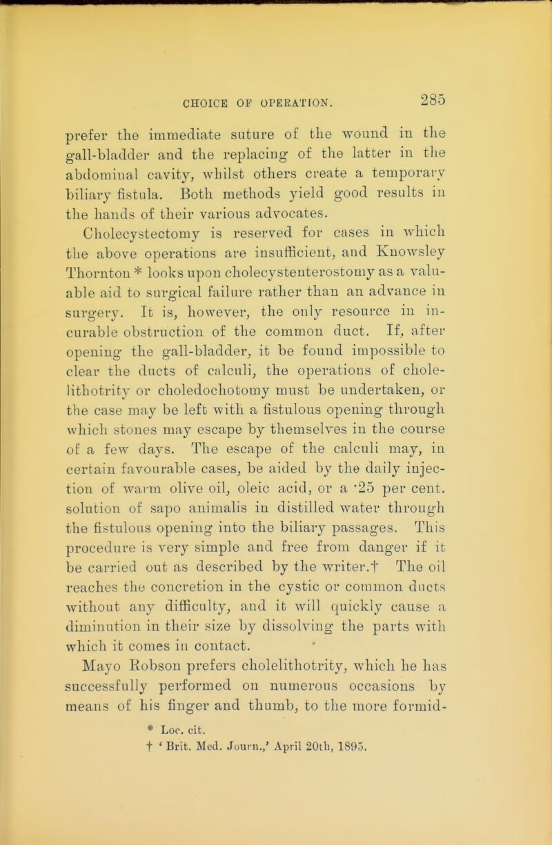 CHOICE OF OPERATION. prefer tlie immediate suture of the wound iu tlie gall-bladder and the replacing of tlie latter in the abdominal cavity, whilst others create a temporary biliary fistula. Both methods yield good results in the hands of their various advocates. Cholecystectomy is reserved for cases in which the above operations are insufficient^ and Knowsley Thornton * looks upon cholecystenterostomy as a valu- able aid to surgical failure rather than an advance in surgery. It is, however, the only resource in in- curable obstruction of the common duct. If, after opening the gall-bladder, it be found impossible to clear the ducts of calculi, the operations of chole- lithotrity or choledochotomy must be undertaken_, or the case may be left with a fistulous opening through which stones may escape by themselves in the course of a few days. The escape of the calculi may, in certain favourable cases, be aided by the daily injec- tion of warm olive oil, oleic acid, or a 25 per cent, solution of sapo animalis in distilled water through the fistulous opening into the biliary passages. This procedure is very simple and free from danger if it be carried out as described by the writer.t The oil reaches the concretion in the cystic or common ducts without any difficulty, and it will quickly cause a diminution in their size by dissolving the parts with which it comes in contact. Mayo Eobson prefers cholelithotrity, which he has successfully performed on numerous occasions by means of his finger and thumb, to the more formid- * Loc. cit. t ' Brit. Med. Journ./ April 20tli, 1895.