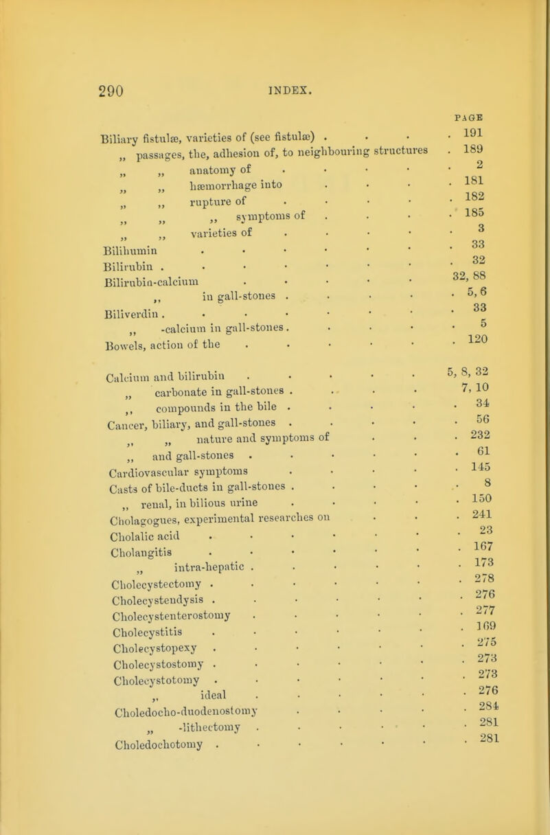 »> » »» Biliary fistulse, varieties of (see fistulaB) . „ passages, the, adhesion of, to neighbouring structures anatomy of haemorrhage into rupture of symptoms of varieties of Bilihumin Bilirubin . . • • BilirubiQ-calcium iu gall-stones . Biliverclin . • • • „ -calcium in gall-stones . Bowels, action of the Calcium and bilirubin „ carbonate in gall-stones . ,, compounds in the bile . Cancer, biliary, and gall-stones . „ nature and symptoms of „ and gall-stones . Cardiovascular symptoms Casts of bile-ducts in gall-stones . „ renal, in bilious urine Cliolagogues, experimental researches on Cholalic acid Cholangitis „ intra-hepatic . Cholecystectomy . Cholecysteudysis . Cholecystenterostomy Cholecystitis Cholecystopexy . Cholecystostomy . Cholecystotomy . ideal Choledocho-duodenostomy „ -lithectomy . Choledochotomy .