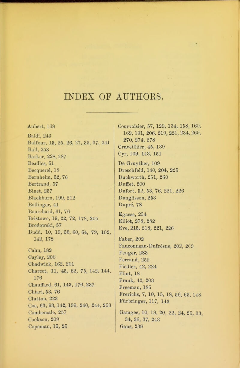 INDEX OE AUTHOES. Anbert, 168 Baldi, 243 Balfour, 15, 25, 26, 27, 35, 37, 241 Ball, 253 Barker, 228, 287 Beadles, 51 Beequerel, 18 Bernlieim, 52, 76 Bertrand, 57 Binet, 257 Blackburn, 199, 212 Bollinger, 41 Bourcbard, 61, 76 Bristowe, 19, 22, 72, 178, 205 Brodowski, 57 Budd, 10, 19, 56, 60, 64, 79, 102, 142, 178 Cabn, 182 Cayley, 206 Chadwick, 162, 201 Cbarcot, 11, 45, 62, 75, 142, 144, 176 Chauffard, 61, 143, 176, 237 Chiari, 53, 76 Glutton, 223 Coe, 63, 93,142,199, 240, 244, 253 Combemale, 257 Cookson, 209 Copeman, 15, 25 Courvoisier, 57, 129, 134, 158, 160, 169, 191, 206, 219, 221, 234,269, 270, 274, 278 Cruveilbier, 45, 139 Cyr, 109, 143, 151 De Gruytber, 109 Drescbfeld, 140, 204, 225 Duckworth, 251, 260 DufPet, 200 Dufort, 52, 53, 76. 221, 226 Dunglissoii, 253 Dupre, 78 Egasse, 254 Elliot, 278, 282 Eve, 215, 218, 221, 226 Faber, 202 Fauconneau-Dufresne, 202, 2C9 Fenger, 283 Ferrand, 259 Fiedler, 42, 224 Flint, 18 Frauk, 42, 203 Freeman, 185 Frericbs, 7, 10, 15, 18, 5C, 65, 148 Fiirbringer, 117, 143 Gamgee, 10, 18, 20, 22, 24, 25, 33, 34, 36, 37, 243 Gans, 238