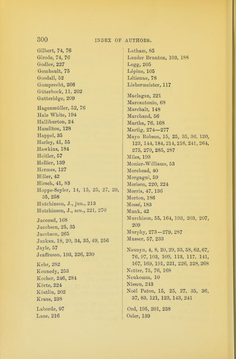 Gilbert, 74, 76 Girode, 74, 76 Godlee, 227 Gombiiult, 75 Goodall, 52 Gumprecht, 266 Giiterbock, 11, 202 Gutteridge, 209 Hagenmiillei', 52, 76 Hale White, 194 Halliburton, 24 Hamilton, 128 Happel, 35 Harley, 41, 55 Hawkins, 184 Heitler, 57 Hellier, 139 Hermes, 127 Hiller, 42 Hirsch, 41, 83 Hoppe-Seyler, 14, 15, 25, 27, 29, 35, 258 Hutcbinsou, J., jun., 213 Hutchinson, J., sen., 221, 270 Jaccoud, 168 Jacobsen, 25, 35 Jacobson, 265 Jankau, 18, 20, 34, 35, 49, 256 Jayle, 57 Jeaftreson, 193, 226, 230 Kehr, 282 Kennedy, 253 Kocher, 246, 28 i Korte, 224 Kdstlin, 202 Kraus, 238 Laborde, 97 Lane, 216 Latham, 85 Lauder Brunton, 103, 188 Legg, 205 Lepine, 105 Letienne, 78 Liebermeister, 117 Maclagan, 221 Marcantonio, 68 Marchalt, 148 Marcband, 56 Martha, 76, 168 Martig, 274—277 Mayo Robson, 15, 25, 35, 36, 120, 123, 144,184, 214, 216, 241, 264, 275, 279, 285, 287 Miles, 193 Monier-Williams, 53 Morehead, 40 Morgagni, 59 Morison, 220, 224 Morris, 47, 136 Morton, 186 Mosse, 183 Munk, 42 Murchison, 55, 164, 193, 203, 207, 209 Murphy, 273—279, 287 Musser, 57, 233 Naunyn, 4, 8, 20, 29, 33, 58, 62,67, 76, 97, 103, 109, 113, 117, 141, 167, 169, 191, 221, 226, 228,268 Netter, 75, 76, 168 Neukomm, 10 Nissen, 243 Noel Paton, 15, 25, 27, 35, 36, 37, 83, 121, 123, 143, 241 Ord, 195, 201, 238 Osier, 139