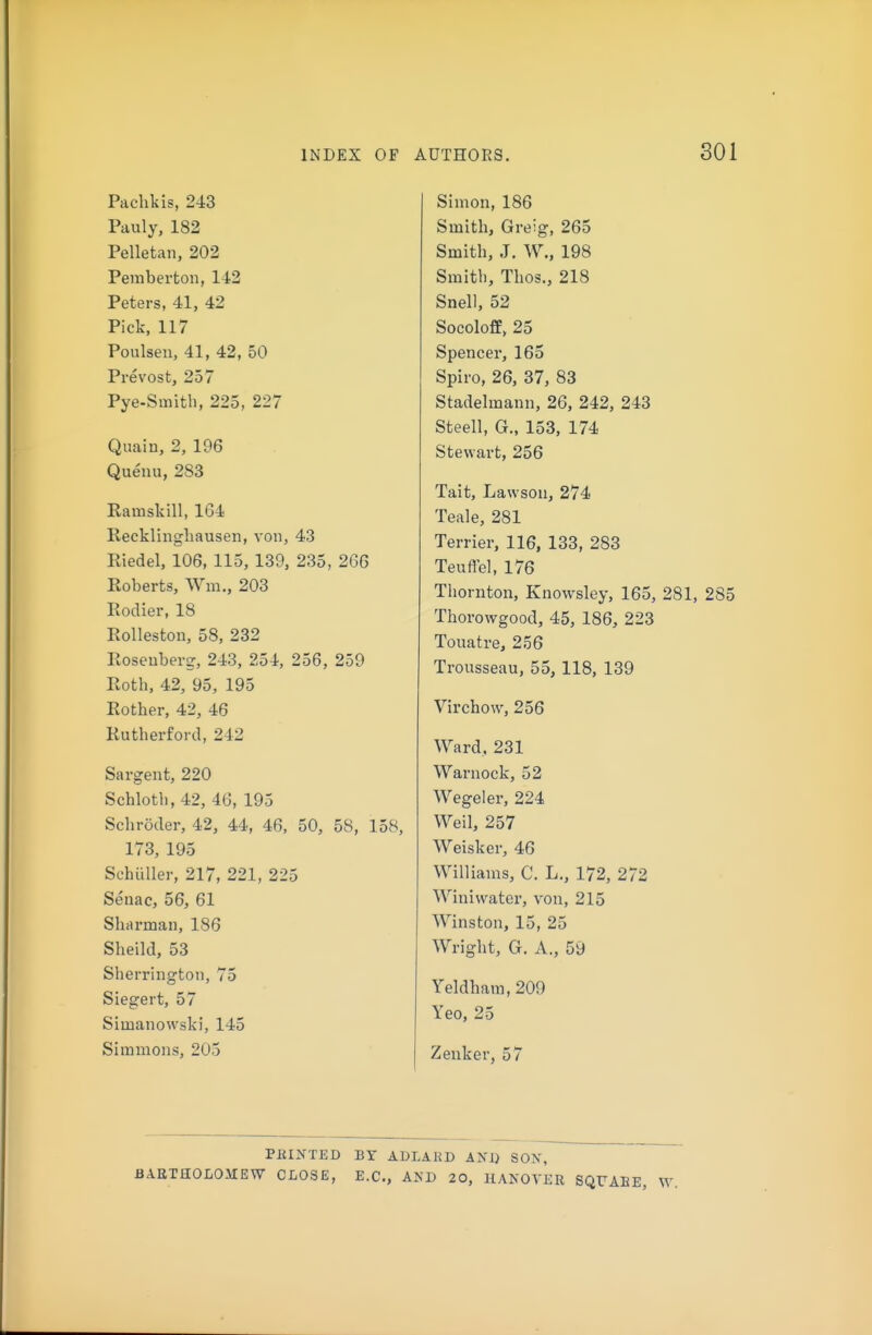 Pachkis, 243 Paul J, 182 Pelletan, 202 Peniberton, 142 Peters, 41, 42 Pick, 117 Poulseu, 41, 42, 50 Prevost, 257 Pye-Smith, 225, 227 Quain, 2, 196 Quenu, 283 Ramskill, 164 Recklinghausen, von, 43 Eiedel, 106, 115, 139, 235, 266 Roberts, Wm., 203 Rodier, 18 Rolleston, 58, 232 Rosenberg-, 243, 254, 256, 259 Roth, 42, 95, 195 Rother, 42, 46 Rutherford, 242 Sargent, 220 Schloth, 42, 46, 195 Schroder, 42, 44, 46, 50, 58, 158, 173, 195 SchuUer, 217, 221, 225 Senac, 56, 61 Shtirman, 186 Sheild, 53 Sherrington, 75 Siegert, 57 Simanowski, 145 Simmons, 205 Simon, 186 Smith, Greig, 265 Smith, J. W., 198 Smith, Thos., 218 Snell, 52 Socoloff, 25 Spencer, 165 Spiro, 26, 37, 83 Stadelmann, 26, 242, 243 Steell, G., 153, 174 Stewart, 256 Tait, Lawson, 274 Teale, 281 Terrier, 116, 133, 283 Teuftel, 176 Thornton, Knowsley, 165, 281, 285 Thorowgood, 45, 186, 223 Touatre, 256 Trousseau, 55, 118, 139 Virchow, 256 Ward, 231 Warnock, 52 Wegeler, 224 Weil, 257 Weisker, 46 Williams, C. L., 172, 272 Winiwater, von, 215 Winston, 15, 25 Wright, G. A., 59 Yeldham, 209 Yeo, 25 Zenker, 57 PfilNTED BY ADLARD AND SON, BAETHOLOMEW CLOSE, E.C., AND 20, HANOVER SQUAB