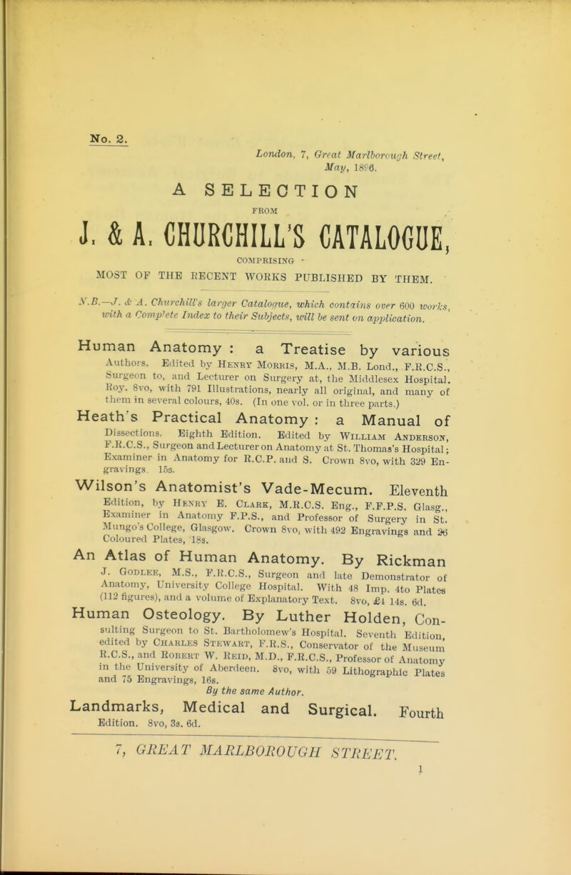 No. 2. London, 7, Great Marlborough Street, May, 18P6. A SELECTION FROM J. & A. CHURCHILL'S CATALOGUE, COMPRISING • MOST OF THE RECENT WORKS PUBLISHED BY THEM. y.B.—J. it- A. ChurckiU's larger Catalogue, which contains over 600 loorks, with a Complete Index to their Subjects, will be sent on application. Human Anatomy : a Treatise by various Authors. Edited by Henry Morris, M.A., M.B. Lend., F.R.C.S., Surgeon to, and Lecturer on Surgery at, the Middlesex Hospital'. Roy. 8vo, with 791 Hlustrations, nearly all original, and many of them in several colours, 40s. (In one vol. or in three parts.) Heath's Practical Anatomy : a Manual of Dissections, Eighth Edition. Edited by William Anderson, F.K.C.S., Surgeon and Lecturer on Anatomy at St. Thomas's Hospital • Examiner in Anatomy for R.C.P. and S. Crown 8vo, with 329 En- gravings 1.53. Wilson's Anatomist's Vade-Mecum. Eleventh Edition, by Henry E. Clark, M.K.C.S. Eng., F.F.P.S. Glaso- Examiner in Anatomy F.P.S., and Professor of Surgery in St.' Mungo s College, Glasgow. Crown 8vo, with 492 Engravings and 26 Coloured Plates, 18s. & An Atlas of Human Anatomy. By Rickman J. GODLEE, M.S., F.R.C.S., Surgeon and late Demonstrator of Anatomy, University College Hospital. With 48 Imp. 4to Platee (112 figures), and a volume of Explanatory Text. 8vo, £i 14s. 6d. Human Osteology. By Luther Holden, Con- suiting Surgeon to St. Bartholomew's Hospital. Seventh Edition edited by Charles Stewart, F.R.S., Conservator of the Museum R.C.S., and Robert W. Reiu, M.D., F.R.C.S., Professor of Anatomy in the University of Aberdeen. 8vo, with .59 Lithographic Plates and 75 Engravings, 16s. By the same Author. Landmarks, Medical and Surgical. Fourth Edition. 8vo, 33. 6d. 7, GREAT MARLBOROUGH STREET.