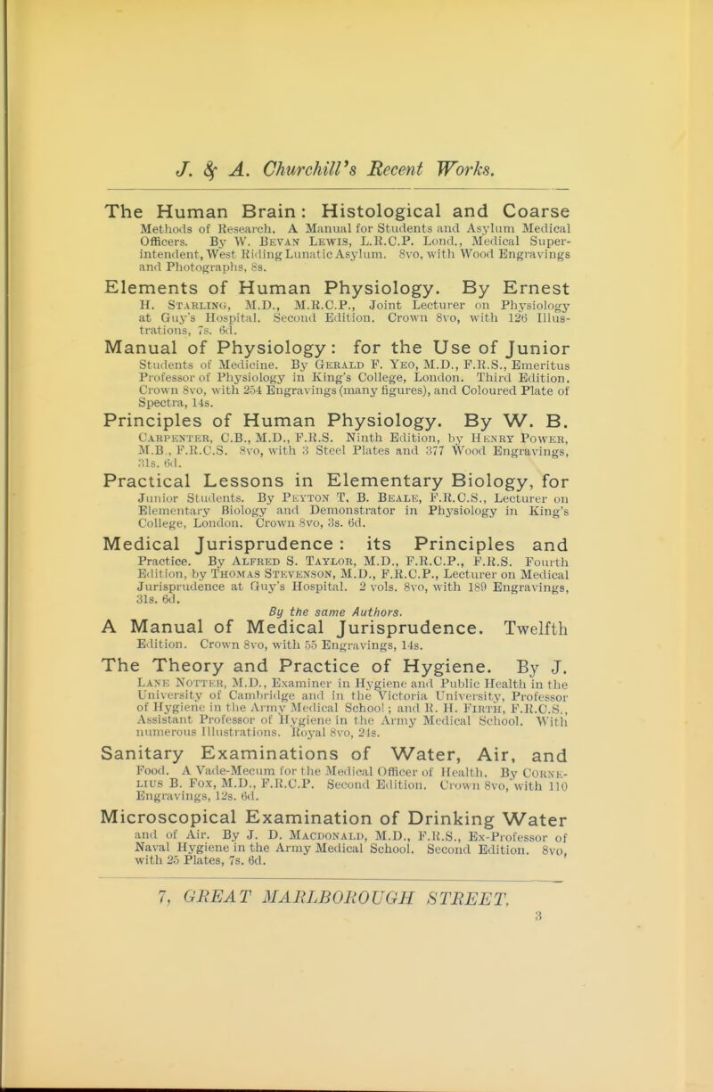 The Human Brain: Histological and Coarse Methods of Reseaicli. A Manvial for Students and Asylum Medical Officers. By W. Eevax Lewis, L.R.C.P. Lond., Medical Super- intendent, West Killing Lunatic Asylum. 8vo, with Wood Engravings and Photographs, 8s. Elements of Human Physiology. By Ernest H. Starling, M.D., M.R.C.P., Joint Lecturer on Physiology at Guj-'s Hosiiital. Second Edition. Crown 8vo, with 126 Illus- trations, 7s. 6d. Manual of Physiology: for the Use of Junior Students of Medicine. By Gerald F. Yeo, M.D., F.R.S., Emeritus Professor of Physiology in King's College, London. Third Edition. Crown Svo, with 2.54: Engravings (many figures), and Coloured Plate of Spectra, 14s. Principles of Human Physiology. By W. B. Carpenter, C.B., M.D., P.R.S. Ninth Edition, hy Henry Power, M.B., F.R.C.S. Svo, with 3 Steel Plates and 377 Wood Engravings, nis. tid. Practical Lessons in Elementary Biology, for Junior Students. By Peyton T, B. Beale, F.R.C.S., Lecturer on Elementary Biology and Demonstrator in Phj'siology in King's College, London. Crown Svo, 3s. 6d. Medical Jurisprudence : its Principles and Practice. By Alfred S. Taylor, M.D., F.R.C.P., F.R.S. Fourth Edition, by Thomas Stevenson, M.D., P.R.C.P., Lecturer on Medical Jurisprudence at Guj^'s Hospital. 2 vols. Svo, with 189 Engravings, 31s. 6d. By the same Authors. A Manual of Medical Jurisprudence. Twelfth Edition. Crown Svo, with .>5 Engravings, 14s. The Theory and Practice of Hygiene. By J. Lane Notteh, M.D., Examiner in Hygiene and Public Health in the University of Cambridge and in the Victoria LTniversity, Professor of Hygiene in the Army ^Icdical School ; and R. H. Firth, F.1{.C.S., Assistant Professor of Hygiene in the Army Medical School. Witli numerous Hlustrations. Royal Svo, 24s. Sanitary Examinations of Water, Air, and Food. A Vade-Mecum for the Medical Officer of Health. By Corne- lius B. Fox, M.D., F.R.C.P. Second Edition. Crown 8vo, with 110 Engravings, 12s. (id. Microscopical Examination of Drinking Water and of Air. By J. D. Macdonald, M.D., F.R.S., Ex-Piofessor of Naval Hygiene in the Army Medical School. Second Edition. Svo, with 25 Plates, 7s. 6d. 7, GREAT MARLBOROUGH STREET,