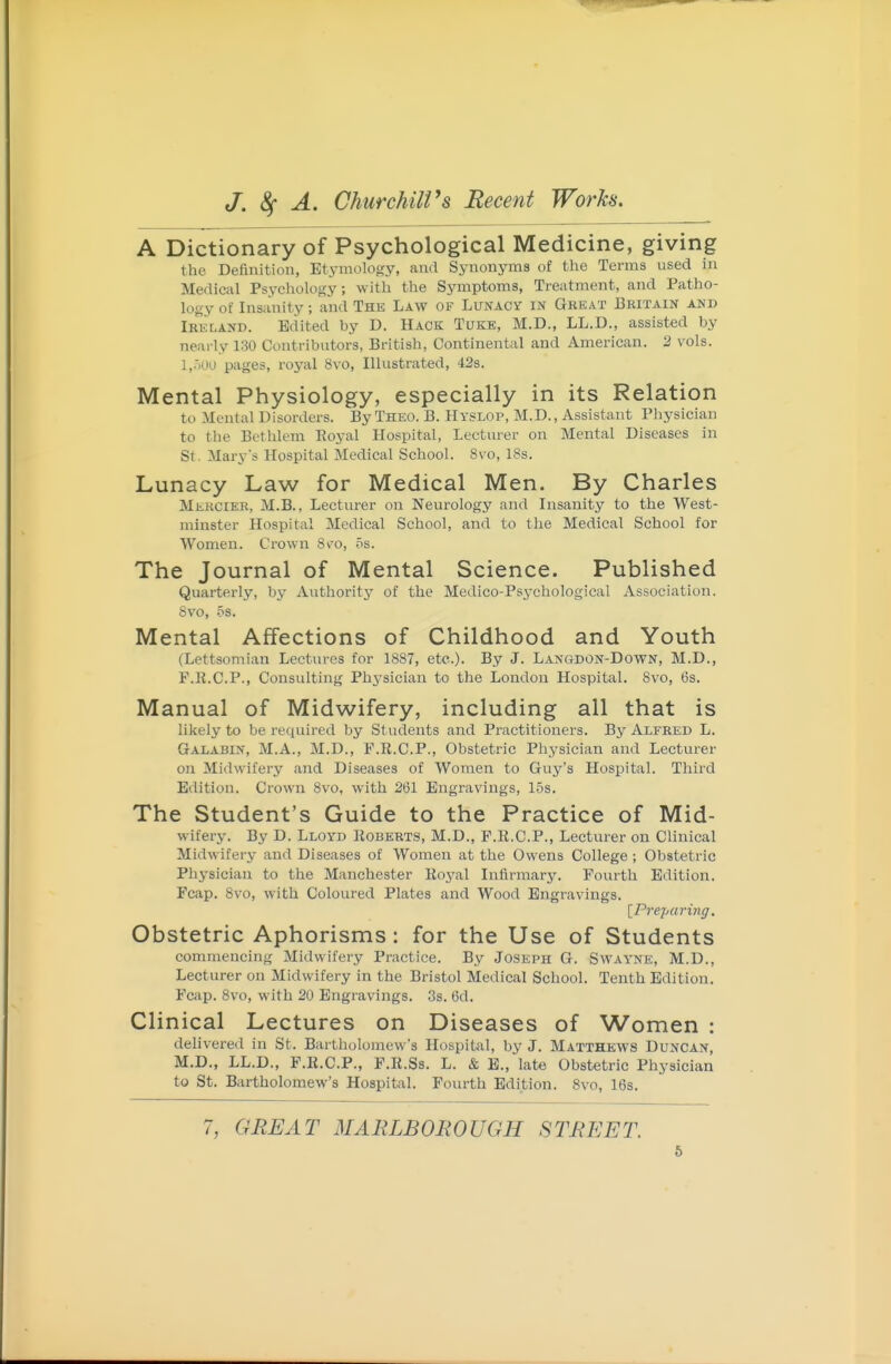 A Dictionary of Psychological Medicine, giving the Definition, Etj-mology, and Synonj'ins of tlie Terms used in Medical Psychology; with the Symptoms, Treatment, and Patho- logy of Insanity; and The Law of Lunacy in Gheat Britain and Ireland. Edited by D. Hack Tuke, M.D., LL.D., assisted by nearly 130 Contributors, British, Continental and American. 2 vols. I,.'i00 pages, royal 8vo, Illustrated, 42s. Mental Physiology, especially in its Relation to -Mental Disorders. By Theo. B. Hyslop, M.D., Assistant Pliysician to the Bethlem Eoyal Hospital, Lecturer on Mental Diseases in St. Mary's Hospital Medical School. 8vo, 18s. Lunacy Law for Medical Men. By Charles Mehcier, M.B. , Lecturer on Neurology and Insanity to the West- minster Hospital Medical School, and to the Medical School for Women. Crown Sv'o, os. The Journal of Mental Science. Published Quarterly, by Authority of the Medico-Psychological Association. 8vo, 5s. Mental Affections of Childhood and Youth (Lettsomian Lectures for 1887, etc.). By J. Langdon-Down, M.D., F.K.C.P., Consulting Phj^sician to the London Hospital. Svo, (3s. Manual of Midwifery, including all that is likely to be required by Students and Practitioners. By Alfred L. Galabin, M.A., M.D., P.R.C.P., Obstetric Physician and Lecturer on Midwifery <and Diseases of Women to Guy's Hospital. Third Edition. Crown 8vo, with 261 Engravings, 15s. The Student's Guide to the Practice of Mid- wifery. By D. Lloyd Roberts, M.D., P.R.C.P., Lecturer on Clinical Midwifery and Diseases of Women at the Owens College ; Obstetric Phj^sician to the Manchester Eoj^al Infirmary. Fourth Edition. Fcap. Svo, with Coloured Plates and Wood Engravings. \^Preparing. Obstetric Aphorisms: for the Use of Students commencing Midwifery Practice. By Joseph G. Swayne, M.D., Lecturer on Midwifery in the Bristol Medical School. Tenth Edition. Fcap. Svo, with 20 Engravings. 3s. 6d. Clinical Lectures on Diseases of Women : delivered in St. Bartholomew's Hospital, by J. Matthews Duncan, M.D., LL.D., F.E.C.P., F.R.Ss. L. & E., late Obstetric Physician to St. Bartholomew's Hospital. Fourth Edition. Svo, 16s. 7, GREAT MARLBOROUGH STREET.