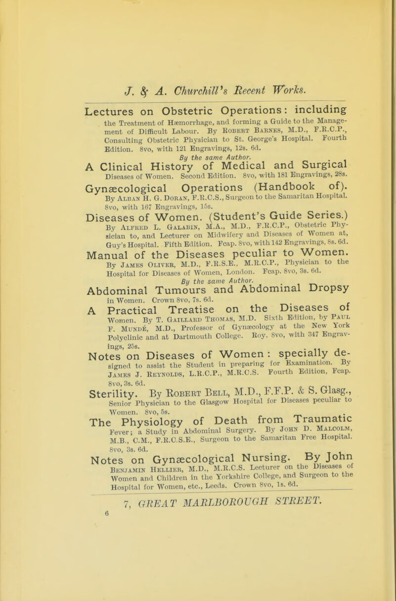 Lectures on Obstetric Operations: including the Treatment of Haemorrhage, and forming a Guide to the Manage- ment of Difficult Labour. By Kobert Baknes, M.D., F.E.C.P., Consulting Obstetric Physician to St. George's Hospital. Fourth Edition. 8vo, with 121 Engravings, 12s. 6d. By the same Author. A Clinical History of Medical and Surgical Diseases of Women. Second Edition. 8vo, with 181 Engravings, 28s. Gynaecological Operations (Handbook of). By Alban H. G. Doran, P.K.C.S., Surgeon to the Samaritan Hospital. 8vo, with 167 Engravings, 15s. Diseases of Women. (Student's Guide Series.) By Alfued L. Galabin, M.A., M.D., P.E.C.P., Obstetric Phy- sician to, and Lecturer on Midwifery and Diseases of Women at, Guy's Hospital. Fifth Edition. Fcap. 8vo, with U2 Engravings, 88. 6d. Manual of the Diseases peculiar to Women. By James Oliver, M.D., F.R.S.E.. M.ll.C.P., Physician to the Hospital for Diseases of Women, London. Fcap. Bvo, 3s. 6d. By the same Author. Abdominal Tumours and Abdominal Dropsy in Women. Crown 8vo, 7s. 6d. A Practical Treatise on the Diseases of Women. By T. Gaillaku Thomas, M.D. Sixth Edition, by Paul F MuNDE, M.D., Professor of Gynaecology at the New York Polyclinic and at Dartmouth College. Koy. 8vo, with 347 Engrav- ings, 25s. Notes on Diseases of Women : specially de- signed to assist the Student in preparing for Exammation. By James J. Reynolds, L.K.C.P., M.R.C.S. Fourth Edition, Fcap. 8vo, 3s. Od. Sterility. By Egbert Eell, M.D., F.F.P. & S. Glasg., Senior Physician to the Glasgow Hospital for Diseases pecuhar to Women. Bvo, 5s. The Physiology of Death from Traumatic Fever; a Study in Abdominal Surgery. By John D. Malcolm, M.B., CM., F.R.C.S.E., Surgeon to the Samaritan Free Hospital. 8vo, 3s. 6d. Notes on Gynaecological Nursing. By John Benjamin Hellieb, M.D., M.R.C.S. Lecturer on the Diseases of Women and Children in the Yorkshire College, and Surgeon to the Hospital for Women, etc., Leeds. Crown 8vo, Is. 6d.