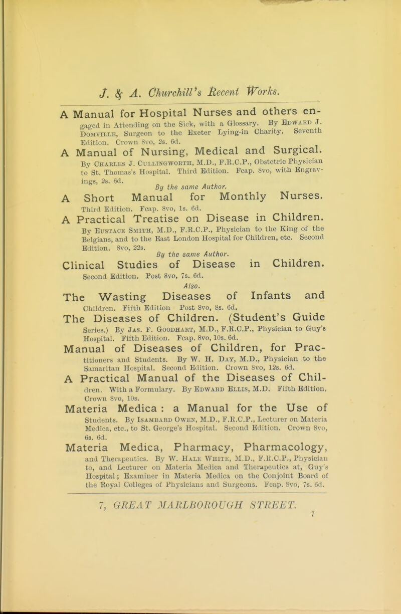 A Manual for Hospital Nurses and others en- gaged in Attending on the Sick, with a Glossary. By Edward J. DoMviiXE, Surgeon to the Exeter Lying-in Charity. Seventh Edition. Crown 8vo, 2s. 6d. A Manual of Nursing, Medical and Surgical. By Chakles J. Cullingworth, M.D., P.K.C.P., Obstetric Physician to St. Thomas's Hospital. Third Edition. Fcap. 8vo, with Engrav- ings, 2s. 6d. By the same Author. A Short Manual for Monthly Nurses. Third Edition. Fcap. 8vo, Is. 6d. A Practical Treatise on Disease in Children. By Eustace Smith, M.D., F.R.C.P., Physician to the King of the Belgians, and to the East London Hospital for Children, etc. Second Edition. 8vo, 22s. By the same Author. Clinical Studies of Disease in Children. Second Edition. Post 8vo, 7s. 6d. Also. The Wasting Diseases of Infants and Children. Fifth Edition Post 8vo, 8s. 6d. The Diseases of Children. (Student's Guide Series.) By Jas. P. Goodhart, M.D., F.R.C.P., Physician to Guy's Hospitixl. Fifth Edition. Fcap. 8vo, 10s. 6d. Manual of Diseases of Children, for Prac- titioners and Students. By W. H. Day, M.D., Physician to the Samaritan Hospital. Second Edition. Crown 8vo, 12s. M. A Practical Manual of the Diseases of Chil- dren. With a Formulary. By Edward Ellis, M.D. Fifth Edition, Crown 8vo, 10s. Materia Medica : a Manual for the Use of Students. By Isamdard Owen, M.D., F.E.C.P., Lecturer on Materia Medica, etc., to St. George's Hospital. Second Edition. Crown 8vo, 63. 6d. Materia Medica, Pharmacy, Pharmacology, and Therapeutics. By W. Hale White, M.D., F.K.C.P., Phj-siciau to, and Lecturer on Materia Medica and Therapeutics at, Guy's Hospital; Examiner in Materia Medica on the Conjoint Board of the Koyal Colleges of Physicians and Surgeons. Fcap. 8vo, 7s. 6d. 7, GREAT MARLBOROUGH STREET.