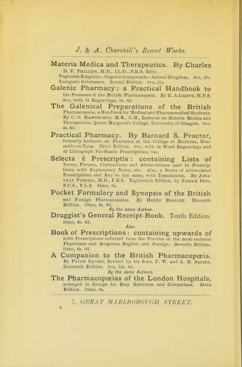 Materia Medica and Therapeutics. By Charles D. F. Phillips, M.D., LL.D., F.R.S. Ediii. Vegetable Kingdom—Organic Compounds—Animal Kingdom. 8vo, 25s. Inorganic Substances. Second Edition. 8\ o, 21s. Galenic Pharmacy: a Practical Handbook to the Processes of the British Pharmacopoeia. By E. A Cripps, M.P.S. 8\o, witli 76 Engravings, 8s. 6d. The Galenical Preparations of the British Pharmacopoeia; a Handbook for Medical and Pharmaceutical Students. By C. O. Hawthorne, M.B., CM., Lecturer on Materia Medica and Therapeutics, Queen Margaret's College, University of Glasgow. 8vo, 4s. 6d. Practical Pharmacy. By Barnard S. Proctor, formerly Lecturer on Pharmacy at the College of Medicine, New- castle-on-Tyne. Third Edition. 8vo, with ii Wood Engravings and 32 Lithograph Pac-Simile Prescriptions, 14s. Selecta e Prescriptis : containing Lists of Terms, Phrases, Contractions and Abbreviations used in Prescrip- tions, with Explanatory Notes, etc. Also, a Series of Abbreviated Prescriptions and Key to the same, with Translations. By Jona- than Pkreira, M.D., F.R.S. Eighteenth Edition, by Joseph Ince, F.C.S., F.L.S. 24mo, 5s. Pocket Formulary and Synopsis of the British and Foreign Pharmacopoeias. By Henry Beaslky. Eleventh Edition. 18mo, 6s. 6d. By the same Author. Druggist's General Receipt-Book. Tenth Edition. 18mo, 6s. 6d. Also. Book of Prescriptions : containing upwards of 3,000 Prescriptions collected from the Piactice of tlie most eminent Physicians and Surgeons, English and Foreign. Seventh Edition, 18mo, 6s. 6d. A Companion to the British Pharmacopoeia. By Peter Squire, Revised by his Sons, P. W. and A. H. Squire. Sixteenth Edition. 8vo, 12s. 6d. By the same Authors. The Pbarmacopoeias of the London Hospitals, arranged in Groups for Easy Reference and Comparison. Sixth Edition. 18mo, 6s. 7, GREAT MARLBOROUGH STREET.