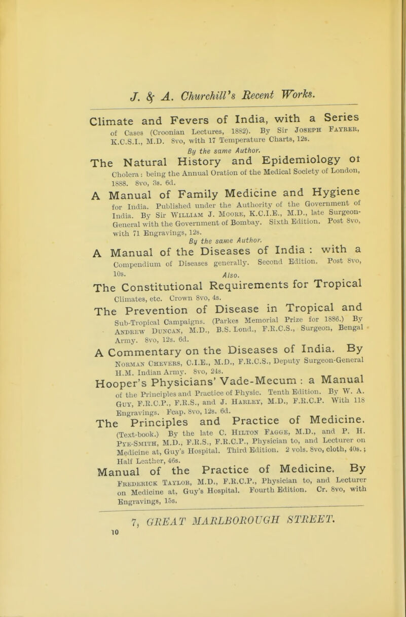 Climate and Fevers of India, with a Series of Cases (Cioonian Lectures, 1882). By Sir Joseph Fayrek, K.C.S.I., M.D. 8vo, with 17 Temperature Charts, 12s. By the same Author. The Natural History and Epidemiology ot Cholera: being the Annual Oration of the Medical Society of London, 18S8. 8vo, 3s. 6d. A Manual of Family Medicine and Hygiene for India. Published under the Authority of the Government of India. By Sir William J. Mooke, K.C.I.E., M.D., late Surgeon- General with the Government of Bombay. Sixth Edition. Post 8vo, with 71 Engravings, 12s. Bv the same Author. A Manual of the Diseases of India : with a Compendium of Diseases generally. Second Edition. Post 8vo, 10s. Also. The Constitutional Requirements for Tropical Climates, etc. Crown 8vo, is. The Prevention of Disease in Tropical and Sub-Tropical Campaigns. (Parkes Memorial Prize for 1886.) By Andrew Duncan, M.D., B.S. Lend., F.K.C.S., Surgeon, Bengal Army. 8vo, 12s. 6d. A Commentary on the Diseases of India. By Norman Chevers, CLE., M.D., F.K.C.S., Deputy Surgeon-General H.M. Indian Army. 8vo, 24s. Hooper's Physicians' Vade-Mecum : a Manual of the Principles and Practice of Physic. Tenth Edition. By W. A. Guy, F.E.C.P., F.E.S., and J. Harley, M.D., F.R.C.P. With 118 Engravings. Fcap. 8vo, 12s. 6d. The Principles and Practice of Medicine. (Text-book.) By the late C. Hilton Fagge, M.D., and P. H. Pye-Smith, M.D., F.R.S., F.R.C.P., Physician to, and Lecturer on Medicine at, Guy's Hospital. Third Edition. 2 vols. 8vo, cloth, 408.; Half Leather, 468. _ Manual of the Practice of Medicine. By Frederick Taylor, M.D., F.R.C.P., Physician to, and Lecturer on Medicine at, Guy's Hospital. Fourth Edition. Cr. 8vo, with Engravings, 15s. ^ 7, GliEAT MARLBOROUGH STREET.