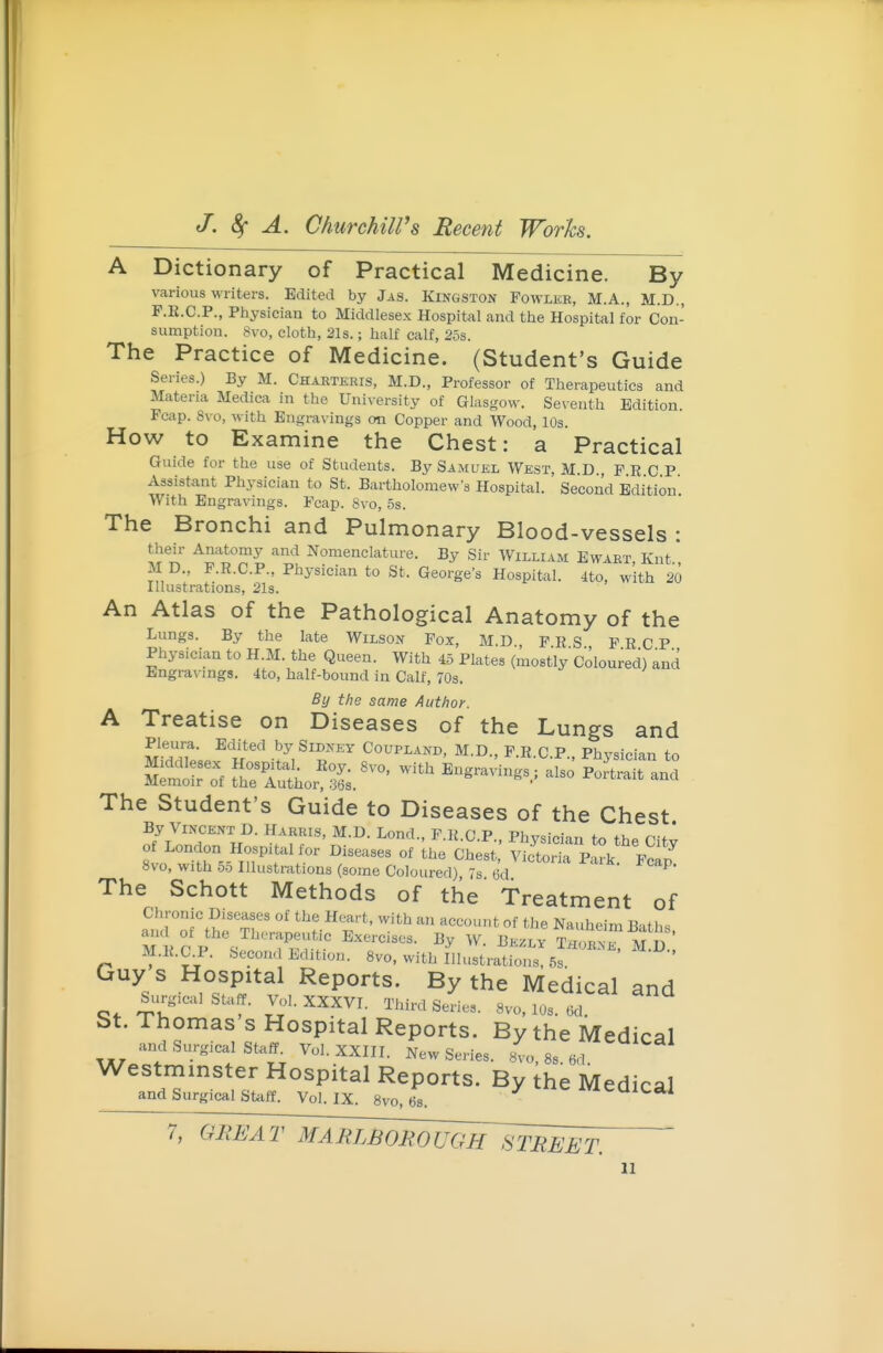 A Dictionary of Practical Medicine. By various writers. Edited by Jas. Kingston Fowlkr, M.A., M.D., F.E.C.P., Ptiysician to Middlesex Hospital and the Hospital for Con- sumption. 8vo, cloth, 21s.; half calf, 258. The Practice of Medicine. (Student's Guide Series.) By M. Charteris, M.D., Professor of Therapeutics and Materia Medica in the University of Glasgow. Seventh Edition. Fcap. 8vo, with Engravings on Copper and Wood, 10s. How to Examine the Chest: a Practical Guide for the use of Students. By Samuel West, M D FRCP Assistant Physician to St. Bartholomew's Hospital. Second Edition With Engravings. Fcap. 8vo, 5s. The Bronchi and Pulmonary Blood-vessels : their Anatomy and Nomenclature. By Sir William Ewart Knt M D., F.R.C.P., Physician to St. George's Hospital. 4to, with 20 Illustrations, 21s. An Atlas of the Pathological Anatomy of the Lungs. By the late Wilson Fox, M.D F R S FRCP Physician to H.M. the Queen. With 45 Plates (mostly Coloured) and Engravings. 4to, half-bound in Calf, 70s. By the same Author. A Treatise on Diseases of the Lungs and Pleura. Edited by Sidney Coupland, M.D., F.R.C P Phvsician tn The Student's Guide to Diseases of the Chest By Vincent D. Harris, M.D. Lond., F.R.C.P Phvsicim tn f>,„ n-. * of London Hospital for Diseases of Ihe vSort P k ' Fcl^ 8vo, with .D.D Illustrations (some Coloured) 7s tid The Schott Methods of the Treatment of Chronic Diseases of the Heart, with an account of the Nauheim B-iths M.R.C.P. Second Edition. 8vo, with Illustrations, 5s Guy s Hospital Reports. By the Medical and .urgical staff. ^.1. XXXVI. Third Series. 8vo, 10s. Od. St. Thomas s Hospital Reports. By the Medical and Surgical Staff^ Vol. XXIII. New Series. 8vo, 8s. 6d Westminster Hospital Reports. By the Medical and Surgical Staif. Vol. IX. 8vo, 6s. / -^^C meuicai 7, GREAT MARLBOROUGH STREET.