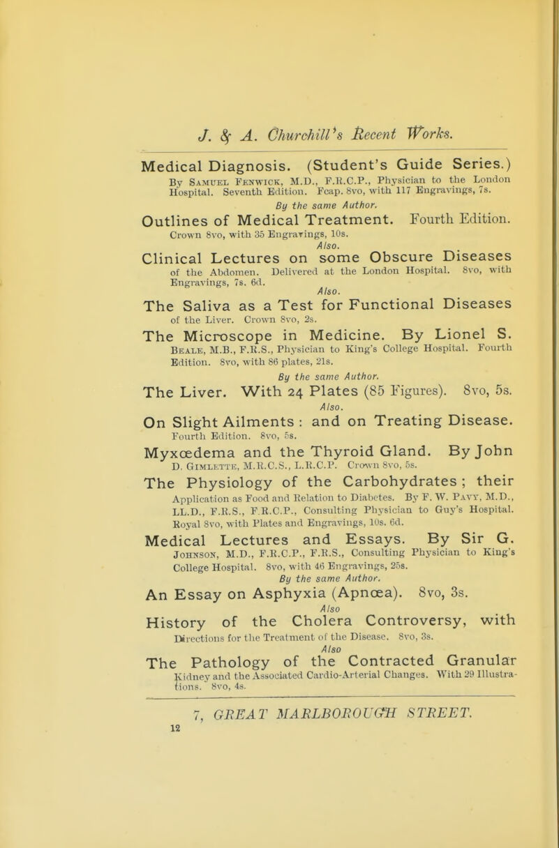 Medical Diagnosis. (Student's Guide Series.) By Samuel Fjsnwick, M.D., F.lt.C.P., Physician to the London Hospitel. Seventh Edition. Fciip. 8vo, with 117 Engravings, 7s. By the same Author. Outlines of Medical Treatment. Fourth Edition. Crown 8vo, with 35 Engravings, 10s. Also. Clinical Lectures on some Obscure Diseases of the Abdomen. Delivered at the London HospitaL 8vo, with Engravings, 7s. 6d. Also. The Saliva as a Test for Functional Diseases of the Liver. Crown Svo, 2s. The Microscope in Medicine. By Lionel S. Bealk, M.B., F.R.S., Physician to King's College Hospital. Fourth Edition. Svo, with 86 plates, 21s. By the same Author. The Liver. With 24 Plates (85 Figures). Svo, 5s. Also. On Slight Ailments : and on Treating Disease. Fourth Edition. 8vo, H. Myxoedema and the Thyroid Gland. By John D. GiMLETTi-:, M.K.C.S., L.E.C.P. Cro^vn 8vo, 5s. The Physiology of the Carbohydrates ; their Application as Food and Relation to Diabetes. By F. W. Pavy, M.D., LL.D., F.K.S., F.R.C.P., Consulting Physician to Guj''s Hospital. Royal Svo, with Plates and Engravings, 10s. 6d. Medical Lectures and Essays. By Sir G. Johnson, M.D., F.R.C.P., F.R.S., Consulting Physician to King's College Hospital. Svo, with 46 Engravings, 2.5s. By the same Author. An Essay on Asphyxia (Apnoea). Svo, 3s. Also History of the Cholera Controversy, -with Directions for the Treatment of the Disease. 8vo, 3s. Also The Pathology of the Contracted Granular Kidney and the Associiited Cardio-Arterial Changes. With 29 Illustra- fions. Svo, 4s. 7, GREAT MAELBOBOUGH STREET.