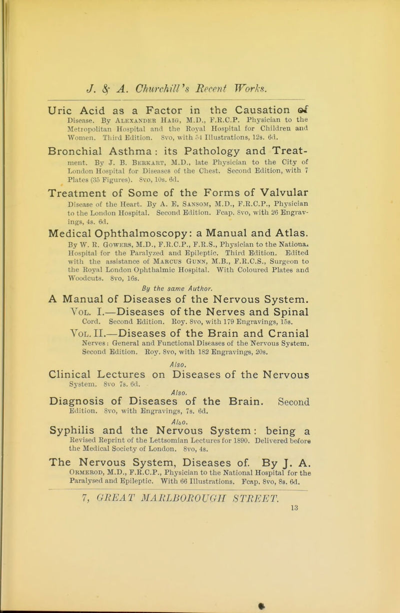 Uric Acid as a Factor in the Causation &i Disease. By Alexander Haig, M.D., F.R.C.P. Physician to the Metropolitan Hospitcil and the Royal Hospital for Children and Women. Thiid Edition. Svo, with .'1 Illustrations, 12s. 6d. Bronchial Asthma : its Pathology and Treat- ment. By J. B. Berkart, M.D., late Physician to the City of London Hos^)ital for Diseases of the Chest. Second Edition, with 7 Plates (35 Figures). Svo, 10s. t5d. Treatment of Some of the Forms of Valvular Disease of the Heart. By A. E. Sansom, M.D., F.R.C.P., Physician to the London Hospital. Second Edition. Feap. Svo, with 26 Engrav- ings, 4s. 6d. Medical Ophthalmoscopy: a Manual and Atlas. By W. R. GowERS, M.D., F.R.C.P., F.R.S., Physician to the Nationax Hospital for the Paralyzed and Epileptic. Third Edition. Edited with the assistance of Marcus Gunn, M.B., F.R.C.S., Surgeon to the Royal London Ophthalmic Hospital. With Coloured Plates and Woodcuts. Svo, 16s. By the same Author. A Manual of Diseases of the Nervous System. Vol. I.—Diseases of the Nerves and Spinal Cord. Second Edition. Roy. Svo, with 179 Engravings, 1.5s. Vol. II.—Diseases of the Brain and Cranial Nerves: General and Functional Diseases of the Nervous System. Second Edition. Hoy. Svo, with 1S2 Engravings, 20s. Also, Clinical Lectures on Diseases of the Nervous System. Svo 7s. 6d. Also. Diagnosis of Diseases of the Brain. Second Edition. Svo, with Engravings, 7s. 6d. i4/iO. Syphilis and the Nervous System: being a Revised Reprint of the Lettsomian Lectures for 1890. Delivered before the Medical Society of London. Svo, 4s. The Nervous System, Diseases of. By J. A. Okmerod, M.D., F.R.C.P., Physician to the National Hospital for the Paralysed and Epileptic. With 66 Illustrations. Fcap. Svo, 8s. 6d. 7, GREAT MAIILBOBOUGH STREET. 13 •