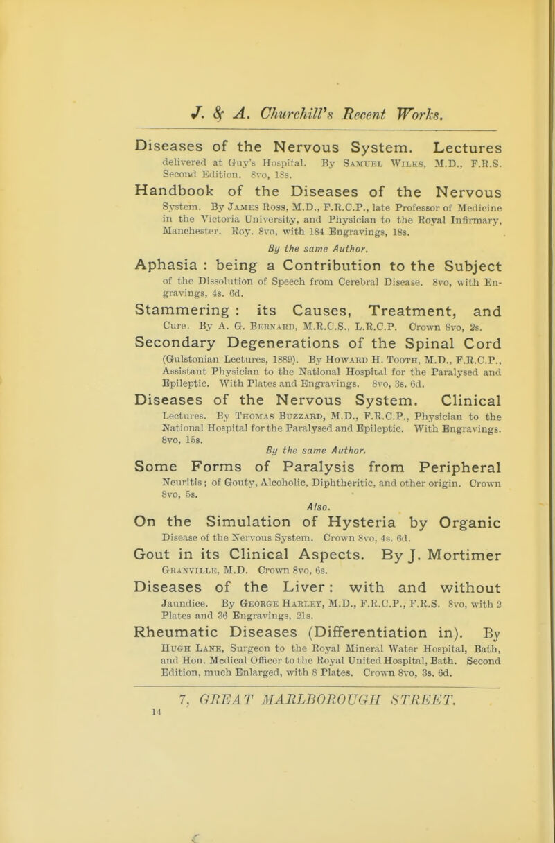 Disea ses of the Nervous System. Lectures delivered at Gin-'s Hospital. By Samuel Wilks, M.D., F.K.S. Second Edition. Svo, ISs. Handbook of the Diseases of the Nervous System. By James Ross, M.D., F.R.C.P., late Professor of Medicine in the Victoria University, and Physician to the Koyal Infirmary, Manchester. Roy. 8vo, with 184 Engravings, 18s. By the same Author. Aphasia : being a Contribution to the Subject of the Dissolution of Speech from Cerebral Disease. 8vo, with En- gravings, 4s. 6d. Stammering : its Causes, Treatment, and Cure, By A. G. Bernard, M.R.C.S., L.R.C.P. Crown 8vo, 2s. Secondary Degenerations of the Spinal Cord (Gulstonian Lectures, 1889). By Howard H. Tooth, M.D., F.R.C.P., Assistant Physician to the National Hospital for the Paralysed and Epileptic. With Plates and Engravings. 8vo, Ss. 6d. Diseases of the Nervous System. Clinical Lectures. By Thomas Buzzard, M.D., F.R.C.P., Physician to the National Hospital for the Paralysed and Epileptic. With Engravings. 8vo, 158. By the same Author. Some Forms of Paralysis from Peripheral Neuritis; of Gouty, Alcoholic, Diphtheritic, and other origin. Crown 8vo, 5s. Also. On the Simulation of Hysteria by Organic Disease of the Nervous S3-stem. Crown 8vo, 48. 6d. Gout in its Clinical Aspects. By J. Mortimer Granville, M.D. Crown 8vo, 6s. Diseases of the Liver: with and without Jaundice. By George Harley, M.D., F.R.C.P., F.R.S. 8vo, with 2 Plates and .36 Engravings, 21s. Rheumatic Diseases (Differentiation in). By Hugh Lane, Surgeon to the Royal Mineral Water Hospital, Bath, and Hon. Medical OlRcer to the Royal United Hospital, Bath. Second Edition, much Enlarged, with 8 Plates. Crown 8vo, Ss. 6d. 7, GREAT MARLBOROUGH STREET.