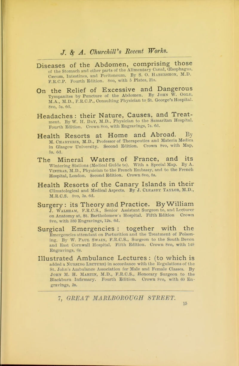 Diseases of the Abdomen, comprising those of the Stomach and other parts of the Alimentary Canal, (Esophagus, C«cnm, Intestines, and Peritoneum. By S. O. Habeeshon, M.D. F.R.C.P. Fourth Edition. 8vo, with 5 Plates, 21s. On the Relief of Excessive and Dangerous Tympanites by Puncture of the Abdomen. By John W. Ogle, M.A., M.D., F.R.C.P., Consulting Physician to St. George's Hospital. 8vo, 5s. 6d. Headaches : their Nature, Causes, and Treat- ment. By W. H. Day, M.D., Physician to the Samaritan Hospital. Fourth Edition. Crown 8vo, with Engravings, 7s. 6d. Health Resorts at Home and Abroad. By M. Charteeis, M.D., Professor of Therapeutics and Materia Medica in Glasgow University. Second Edition. Crown Svo, with Map, 5s. 6d, The Mineral Waters of France, and its Wintering Stations (Medical Guide to). With a Special Map. By A. ViNTRAS, M.D., Physician to the French Embassy, and to the French Hospital, London. Second Edition. Crown Svo, 8s. Health Resorts of the Canary Islands in their Climatological and Medical Aspects. By J. Cleasey Taylor, M.D., M.R.C.S. Svo, 3s. 6d. Surgery: its Theory and Practice. By William J. Walsham, F.R.C.S., Senior Assistant Surgeon to, and Lecturer on Anatomy at, St. Bartholomew's Hospital. Fifth Edition Crown Svo, with 380 Engravings, 128. 6d. Surgical Emergencies : together with the Emergencies attendant on Parturition and the Treatment of Poison- ing. By W. Paul Swain, F.R.C.S., Surgeon to the South Devon and East Cornwall Hospital. Fifth Edition. Crown Svo, with 149 Engravings, Os. Illustrated Ambulance Lectures : (to which is added a NURSINC4 Lecture) in accordance with the Regulations of the St. Jolm's Ambulance Association for Male and Female Classes. By John M. H. Martin, M.D., F.R.C.S., Honorary Surgeon to the Blackburn Infirmary. Fourth Edition. Crown Svo, with 60 En- gravings, 28. 7, GREAT MARLBOROUGH STREET.