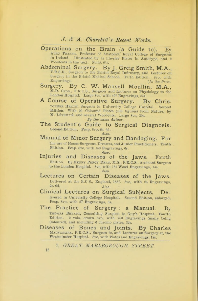 Operations on the Brain (a Guide to). By Alkc Fraser, Professor of Anatomy, Royal College of Surgeons in Ireland. Illustrated by 42 life-size Plates in Autotype, and 2 Woodcuts in the text. Folio, 63s. Abdominal Surgery. By J. Greig Smith, M.A., F.K.S.E., Surgeon to the Bristol Eoj-:il Infirmary, and Lecturer on Surgery in the Bristol Medical School. Fifth Edition. 8vo, with Engravings. [/„ ^/,^, pyggg^ Surgery. By C. W. Mansell Moullin, M.A., M.D. Oxon., F.R.C.S., Surgeon and Lecturer on Physiology to the London Hospital. Large 8vo, with 497 Engravings, 34s. A Course of Operative Surgery. By Chris- TOPHEK Heath, Surgeon to University College Hospit^il. Second Edition. With 20 Coloured Plates (180 figures) from Nature, by M. Leveill^, and several Woodcuts. Large 8vo, 30s. By the same Author. The Student's Guide to Surgical Diagnosis. Second Edition. Fcnp. 8vo, 6s. 6d. Also. Manual of Minor Surgery and Bandaging. For the use of House-Surgeons, Dressers, and Junior Practitioners. Tenth Edition. Fcap. 8vo, with 1.58 Engravings, 6s. Also. Injuries and Diseases of the Jaws. Fourth Edition. By Henry Percy Dean, M.S., F.R.C.S., Assistant Surgeon to the London Hospital. 8vo, with 187 Wood Engravings, 14s. Also. Lectures on Certain Diseases of the Jaws. Delivered at the R.C.S., England, 1887. 8vo, with 64 Engravings, 2s. 6d. Clinical Lectures on Surgical Subjects. De- livered in University College Hospital. Second Edition, enlarged. Fcap. 8vo, with 27 Engravings, 6s. The Practice of Surgery : a Manual. By Thomas Bryant, Consulting Surgeon to Guy's Hospital. Fourth Edition. 2 vols, crown 8vo, with 750 Engravings (many being Coloured), and including 6 chromo plates, 32s. Diseases of Bones and Joints. By Charles Macnamara, F.R.C.S., Surgeon to, and Lecturer on Surgery at, the Westminster Hospital. Svo, with Plates and Engravings, 12s. 7, GREAT MARLBOROUGH STREET.