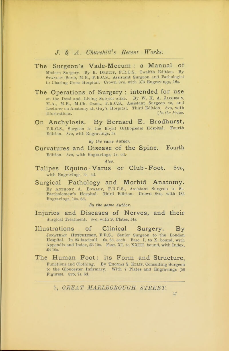 The Surgeon's Vade-Mecum : a Manual of Modern Surgery. By K. Dkuitt, F.U.C.S. Twelfth Edition. By Stanley Boyp, M.b'., P.K.C.S., Assistant Surgeon and Pathologist to Charing Cross Hospital. Crown 8vo, with 373 Engravings, 16s. The Operations of Surgery : intended for use on the Dead and Living Subject alike. By W. H. A. Jacobson, M.A., M.B., M.Ch. Oxon., F.R.C.S., Assistant Surgeon to, and Lecturer on Anatomy at, Guy's Hospital. Third Edition. 8vo, with Ilkistrations. {.In the Press. On Anchylosis. By Bernard E. Brodhurst, F.R.C.S., Surgeon to the Roj^al Orthopsedic Hospital. Fourth Edition. 8vo, with Engravings, .5s. By the same Author. Curvatures and Disease of the Spine. Fourth Edition. 8vo, with Engravings, 7s. 6d. Also, Talipes Equino-Varus or Club-Foot. 8vo, with Engravings, 3s. 6d. Surgical Pathology and Morbid Anatomy. By Anthony A. Bowlby, F.R.C.S., Assistant Surgeon to St. Bartholomew's Hospital. Third Edition. Crown 8vo, with 183 Engravings, 10s. 6d. By the same Author. Injuries and Diseases of Nerves, and their Surgical Treatment. 8vo, with 20 Plates, 14s. Illustrations of Clinical Surgery. By Jonathan Hutchinson, F.R.S., Senior Surgeon to the London Hospital. In 23 fasciculi. 6s. 6d. each. Fasc. I. to X. bouml, with Appendix and Index, £3 IDs. Fasc. XI. to XXIII. bound, with Index, £4 10s. The Human Foot: its Form and Structure, Functions and Clothing. By Thomas S. Ellis, Consulting Surgeon to the Grloucester Infirmary. With 7 Plates and Engravings {50 Figures). 8vo, 7s. 6d. 7, GREAT MARLBOROUGH STREET.