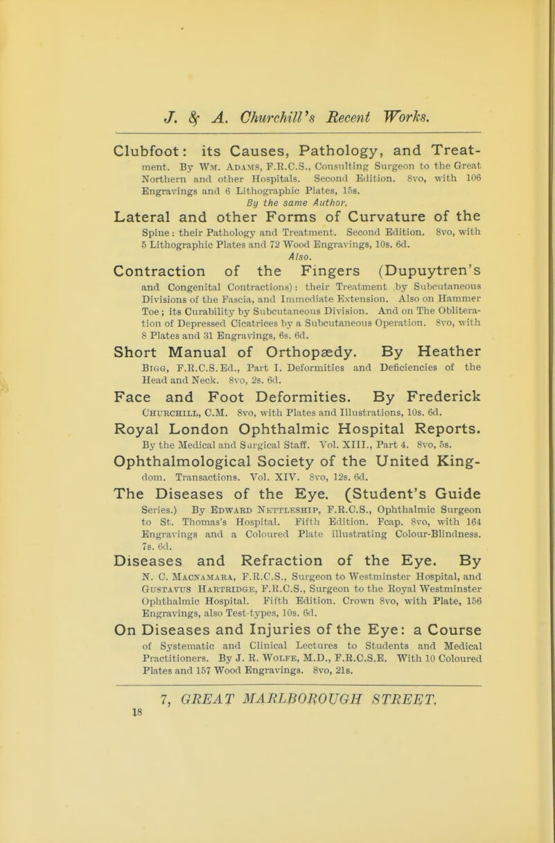 Clubfoot: its Causes, Pathology, and Treat- ment. Bj- Wm. ADA>rs, F.R.C.S., Consulting Surgeon to the Great Northern and other Hospitals. Second Edition. 8vo, with 106 Engravings and 6 Lithographic Plates, 1.5s. By the same Author. Lateral and other Forms of Curvature of the Spine : their Pathology and Treatment. Second Edition. 8vo, with 5 Lithographic Plates and 72 Wood Engravings, 10s. 6d. Also. Contraction of the Fingers (Dupuytren's and Congenital Contractions): tlieir Treatment by Subcutaneous Divisions of the Fascia, and Immediate Extension. Also on Hammer Toe ; its Curability by Subcutaneous Division. And on The Oblitera- tion of Depressed Cicatrices by a Subcutaneous Operation. 8vo, with 8 Plates and 31 Engravings, 6s. 6d. Short Manual of Orthopaedy. By Heather Bigg, F.R.C.S. Ed., Part I. Deformities and Deficiencies of the Head and Neck. 8vo, 28. 6d. Face and Foot Deformities. By Frederick Churchill, CM. 8vo, with Plates and Illustrations, 10s. 6d. Royal London Ophthalmic Hospital Reports. By the Medical and Surgical Staff. Vol. XIII., Part 4. 8vo, 5s. Ophthalmological Society of the United King- dom. Transactions. Vol. XIV. 8vo, 12s. 6d. The Diseases of the Eye. (Student's Guide Series.) By Edward Nettleship, F.R.C.S., Ophthalmic Surgeon to St. Thomas's Hospital. Fifth Edition. Fcap. 8vo, with 164 Engravings and a Coloured Plate illustrating Colonr-Blindness. 7s. 6d. Diseases and Refraction of the Eye. By N. C. Macnamara, F.R.C.S., Surgeon to Westminster Hospital, and GusTAVUS Hartridge, F.R.C.S., Surgeon to the Royal Westminster Ophthalmic Hospital. Fifth Edition. Crown 8vo, with Plate, 156 Engravings, also Test-types, 10s. 6d. On Diseases and Injuries of the Eye: a Course of Systematic and Clinical Lectures to Students and Medical Practitioners. By J. R. Wolfe, M.D., F.R.C.S.B. With 10 Coloured Plates and 157 Wood Engravings. Svo, 21s. 7, GREAT MARLBOROUGH STREET,