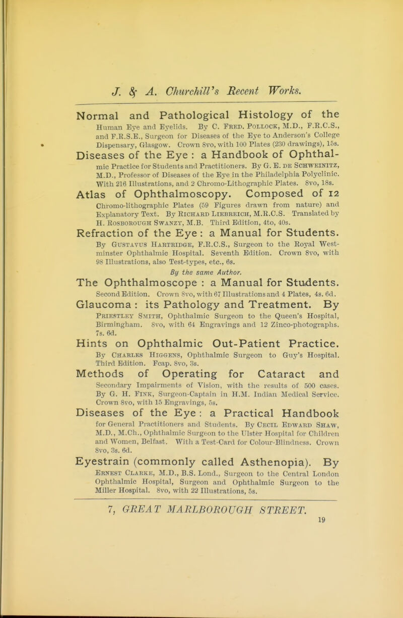 Normal and Pathological Histology of the Human Eye and Ej-elids. By C. Fred. Pollock, M.D., F.E.C.S., and F.R.S.E., Surgeon for Diseases of the Eye to Anderson's College Dispensary, Glasgow. Crown 8vo, M'ith 100 Plates (230 drawings), 15s. Diseases of the Eye : a Handbook of Ophthal- mic Practice for Students and Practitioners. By G. E. de Schweinitz, M.D., Professor of Diseases of the Bye in the Philadelphia Polyclinic. With 216 Illustrations, and 2 Chromo-Lithographic Plates. 8vo, 18s. Atlas of Ophthalmoscopy. Composed of 12 Chromo-lithographic Plates (59 Figures drawn from nature) and Explanatory Text. By Richard Liebreich, M.R.C.S. Translated by H. ROSBOROUGH SwANZY, M.B. Third Edition, 4to, 40s. Refraction of the Eye : a Manual for Students. By GusTAVUS Hartridge, F.R.C.S., Surgeon to the Roj^al West- minster Ophthalmic Hospital. Seventh Edition. Crown 8vo, with 98 Illustrations, also Test-types, etc., 6s. By the same Author. The Ophthalmoscope : a Manual for Stu.dents. Second Edition. Crown 8vo, with 67 Illustrations and 4 Plates, 4s. 6d. Glaucoma : its Pathology and Treatment. By Prie!5tley Smith, Ophthalmic Surgeon to the Queen's Hospital, Birmingham. 8vo, with 64 Engravings and 12 Zinco-photographs. 7s. 6d. Hints on Ophthalmic Out-Patient Practice. By Charles Higgens, Ophthalmic Surgeon to Guy's Hospital. Third Edition. Fcap. 8vo, 3s. Methods of Operating for Cataract and Secondary Impairments of Vision, with the results of 500 cases. By G. H. Fink, Surgeon-Captain in H.M. Indian Medical Service. Crown 8vo, with 15 Engravings, 5s. Diseases of the Eye : a Practical Handbook for General Practitioners and Students. By Cecil Edward Shaw, M.D., M.Ch., Ophthalmic Surgeon to the Ulster Hospital for Children and Women, Belfast. With a Test-Card for Colour-Blindncss. Crown 8vo, 3s. 6d. Eyestrain (commonly called Asthenopia). By Ernest Clarke, M.D., B.S. Lond., Surgeon to the Central London Ophthalmic Hospital, Surgeon and Ophthalmic Surgeon to the Miller Hospital. 8vo, with 22 Illustrations, 5s. 7, GREAT MARLBOROUGH STREET.