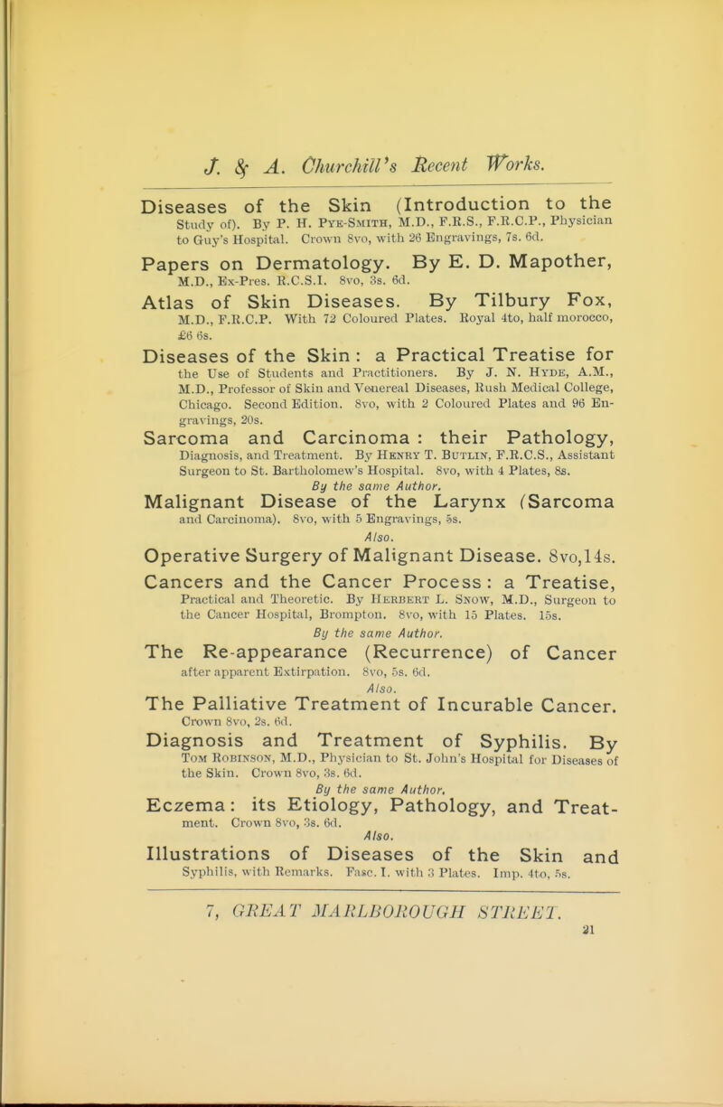 Diseases of the Skin (Introduction to the study of). By P. H. Pye-Smith, M.D., F.E.S., F.R.C.P., Physician to Guy's Hospital. Crown Svo, witli 26 Engravings, 7s. 6(1. Papers on Dermatology. By E. D. Mapother, M.D., Ex-Pres. R.C.S.I. Svo, 3s. 6d. Atlas of Skin Diseases. By Tilbury Fox, M.D., P.R.C.P. With 12 Coloured Plates. Roj'al ito, half morocco, £6 6s. Diseases of the Skin : a Practical Treatise for the Use of Students and Practitioners. By J. N. Hyde, A.M., M.D., Professor of Skin and Venereal Diseases, Rush Medical College, Chicago. Second Edition. Svo, with 2 Coloured Plates and 96 En- gravings, 20s. Sarcoma and Carcinoma : their Pathology, Diagnosis, and Treatment. By Henry T. Butlin, F.R.C.S., Assistant Surgeon to St. Bartholomew's Hospital. Svo, with 4 Plates, 8s. By the same Author, Malignant Disease of the Larynx (Sarcoma and Carcinoma). Svo, with b Engravings, -5$. Also. Operative Surgery of Malignant Disease. 8vo,14s. Cancers and the Cancer Process : a Treatise, Practical and Theoretic. By Herbert L. Snow, M.D., Surgeon to the Cancer Hospital, Brompton. Svo, with 15 Plates. 15s. By the same Author, The Re-appearance (Recurrence) of Cancer after apparent E.xtirpation. Svo, 5s. 6d. Also. The Palliative Treatment of Incurable Cancer. Crown Svo, 2s. 6d. Diagnosis and Treatment of Syphilis. By Tom Robinson, M.D., Physician to St. John's HospiUil for Diseases of the Skin. Crown Svo, 38. 6d. By the same Author, Eczema: its Etiology, Pathology, and Treat- ment. Crown Svo, 'is. 6d. Also. Illustrations of Diseases of the Skin and Syphilis, with Remarks. Fasc. I. with 3 Plates. Imp. 4to. .Ss. 7, GREAT MARLBOROUGH STREET.