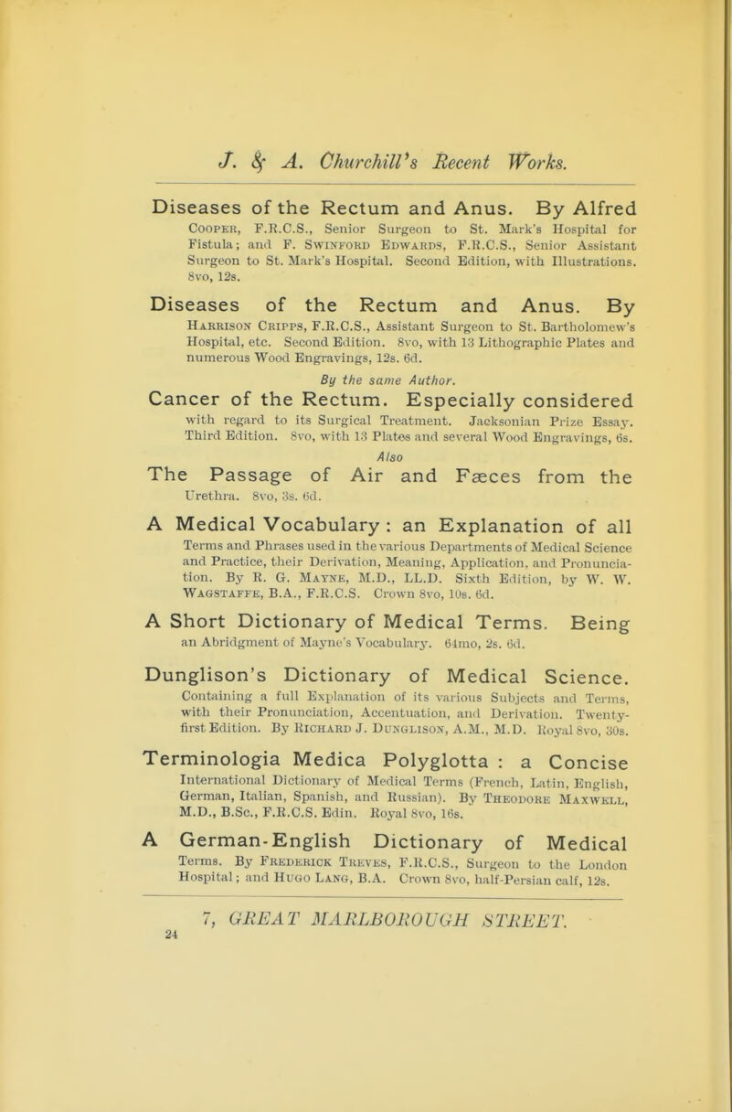 Diseases of the Rectum and Anus. By Alfred Cooper, F.R.C.S., Senior Surgeon to St. Mark's Hospital for Fistula; and F. SwiNFORD Edwards, F.R.C.S., Senior Assistant Surgeon to St. Mark's Hospital. Second Edition, with Illustrations. 8vo, 12s. Diseases of the Rectum and Anus. By Harrison Cripps, F.R.C.S., Assistant Surgeon to St. Bartholomew's Hospital, etc. Second Edition. 8v o, with 13 Lithographic Plates and numerous Wood Engravings, 12s. 6d. By the same Author. Cancer of the Rectum. Especially considered with regard to its Surgical Treatment. Jaeksonian Prize Essay. Third Edition. Svo, with 13 Plates and several Wood Engravings, 6s. Also The Passage of Air and Faeces from the Urethra. Svo, 3s. 6d. A Medical Vocabulary : an Explanation of all Terms and Phrases used in the various Departments of Medical Science and Practice, their Derivation, Meaning, Application, and Pronuncia- tion. By R. G. Mayne, M.D., LL.D. Sixth Edition, by W. W. Wagstaffe, B.A., F.R.C.S. Crown Svo, los. 6d. A Short Dictionary of Medical Terms. Being an Abridgment of Mayne's Vocabulary. 61mo, 2s. 6d. Dunglison's Dictionary of Medical Science. Contiiining a full Explanation of its vaiious Subjects and Terms, with their Pronunciation, Accentuation, and Derivation. Twenty- first Edition. By Richard J. Dunglison, A.M., M.D. Royal Svo, 30s. Terminologia Medica Polyglotta : a Concise International Dictionary of Medical Terms (French, Latin. English, German, Italian, Spanish, and Russian). By Theodore Maxwell, M.D., B.Sc, F.R.C.S. Edin. Royal Svo, 16s. A German-English Dictionary of Medical Terms. By Frederick Treves, F.R.C.S., Surgeon to the London Hospital; and Hugo Lang, B.A. Crown Svo, half-Persian calf, 12s. 7, GREAT MARLBOliOUGH STREET.