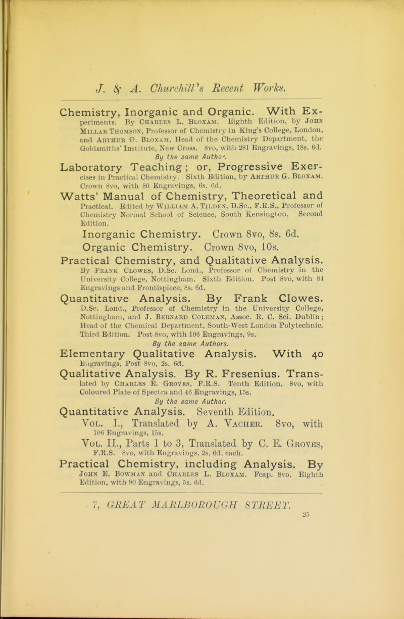 Chemistry, Inorganic and Organic. With Ex- periments. By Charles L. Bloxam. Eighth Eilition, by John Millar Thomson, Professor of Chemistry in King's College, London, and Arthur G. Bloxam, Head of the Chemistry Department, the Goldsmiths' Institute, New Cross. 8vo, with 281 Engravings, 18s. 6d. By the same Autho'. Laboratory Teaching; or, Progressive Exer- cises in Practical Chemistry. Sixth Edition, by Arthur G. Bloxam. Crown 8vo, with 80 Engravings, 6s. 6d. Watts' Manual of Chemistry, Theoretical and Practical. Edited by William A. TiLDiiN, D.Sc, F.R.S., Professor of Chemistrj' Normal School of Science, South Kensington. Second Edition. Inorganic Chemistry. Crown 8vo, 8s. 6d. Organic Chemistry. Crown 8vo, 10s. Practical Chemistry, and Qualitative Analysis. By Frank Clowes, D.Sc. Lond., Professor of Chemistry in the University College, Nottingham. Sixth Edition. Post Svo, with 84 Engravings and Frontispiece, 8s. 6d. Quantitative Analysis. By Frank Clowes. D.Sc. Lond., Professor of Chemistry in the University College, Nottingham, and J. Bernard Coleman, Assoc. E. C. Sci. Dublin; Head of the Chemical Department, South-West London Polytechnic. Third Edition. Post 8vo, with 106 Engravings, 9s. By the same Authors. Elementary Qualitative Analysis. With 40 Engravings, Post Svo, 2s. 6d. Qualitative Analysis. By R. Fresenius. Trans- lated by Charles E. Groves, F.R.S. Tenth Edition. Svo, with Coloured Plate of Spectra and 46 Engravings, 1.5s. By the same Author. Quantitative Analysis. Seventh Edition. Vol. I., Translated by A. Vacher. 8vo, with 106 Engravings, 1.5s. Vol. II., Parts 1 to 3, Translated by C. E. Groves, F.R.S. 8vo, with Engra\ iiigs, 2s. 6(1. each. Practical Chemistry, including Analysis. By John E. Bowman and Charles L. Bloxam. Feap. Svo. Eighth Edition, with 90 Engravings, os. 6d. 7, GREAT MAllLBOllOUGH STREET.