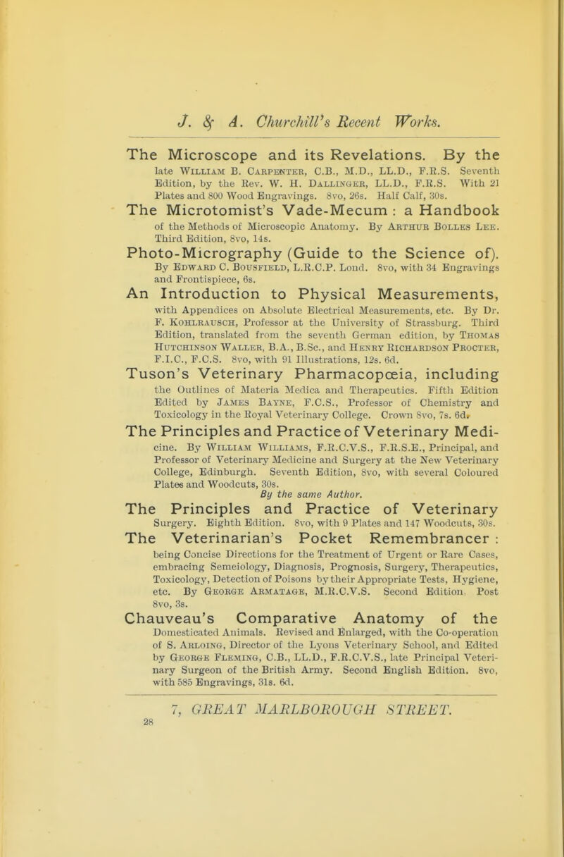 The Microscope and its Revelations. By the late William B. Carpenteu, C.B., M.D., LL.D., F.R.S. Seventh Edition, by the Rev. W. H. DalliiVgek, LL.D., F.R.S. With 21 Plates and 800 Wood Engravings. 8vo, 26s. Half Calf, 30s. The Microtomist's Vade-Mecum : a Handbook of the Methods of Microscopic Anatomy. By Arthur Bolles Lee. Third Edition, 8vo, 14s. Photo-Micrography (Guide to the Science of). By Edward C. Bousfield, L.R.C.P. Lond. 8vo, with 34 Engravings and Frontispiece, 6s. An Introduction to Physical Measurements, with Appendices on Absolute Electrical Measurements, etc. By Dr. F. KoHLRAUSCH, Professor at the University of Strassburg. Third Edition, translated from the seventh German edition, by Thomas Hutchinson Waller, B.A., B.Sc., and Henry Richardson Procter, F.LC, F.C.S. 8vo, with 01 Illustrations, 12s. 6d. Tuson's Veterinary Pharmacopoeia, including the Outlines of Materia Medica and Therapeutics. Fifth Edition Edited by James Bayne, F.C.S., Professor of Chemistry and Toxicology in the Royal Veterinary College. Crown Svo, 7s. 6d. The Principles and Practice of Veterinary Medi- cine. By William Williams, F.R.C.V.S., F.R.S.B., Principal, and Professor of Veterinary Medicine and Surgery at the New Veterinary College, Edinburgh. Seventh Edition, Svo, with several Coloured Plates and Woodcuts, 30s. By the same Author. The Principles and Practice of Veterinary Surgery. Eighth Edition. Svo, with 9 Plates and 147 Woodcuts, 30s. The Veterinarian's Pocket Remembrancer : being Concise Directions for the Treatment of Urgent or Rare Cases, embracing Semeiology, Diagnosis, Prognosis, Surgery, Therapeutics, To.xicology, Detection of Poisons bj'their Appropriate Tests, Hygiene, etc. By George Armatage, M.R.C.V.S. Second Edition: Post Svo, 3s. Chauveau's Comparative Anatomy of the Domesticated Animals. Revised and Enlarged, with the Co-operation of S. Arloing, Director of the Lyons Veterinary School, and Edited by George Fleming, C.B., LL.D., F.R.C.V.S., iate Principal Veteri- nary Surgeon of the British Army. Second English Edition. Svo, with .585 Engravings, 3l8. 6d. 7, GREAT MARLBOROUGH STREET.