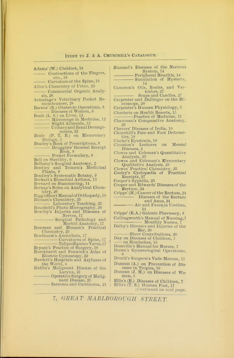 Adams' (W.) Clubfoot, 18 Contractions of the Fingers, etc., 18 Curvature of the Spine, 18 Allen's Chemistrj^ of Urine, 22 ——— Commercial Organic Aiialj-- sis, 2ti Armatage's Veterinary Pocket Re- membrancer, 28 Barnes' (K.) Obstetric Operations, 6 Diseases of Women, 6 Beale (L. S ) on Liver, 12 • Microscope in Medicine, 12 Slight Ailments, 12 Urinar y and Renal Derange- ments, 22 Beale (P. T. B.) on Elementary Biology, 3 Beasley's Book of Prescriptions, 8 ^ Druggists' General Receipt Book, 8 • Pocket Formulary, 8 Bell on Sterility, (i Bellamy's Surgical Anatomy, 2 Bent lev and Trimen's Medicinal Plants, 9 Bentley's Sj'stematic Botany, 9 Berkart's Bronchial Asthma, 13 Bt'rnard on Stammering, 14 Bernay's Notes on Analytical Chem- istry, 26 B i gg's Siiort Manual of Orthopa;dj-, 18 Bloxam's Chemistry, 2.5 Laboratory Teaching, 2b Bousfield's Plioto-Micrography, 28 Bowlby's Injuries and Diseases of Nerves, 17 Surgical Pathology and Morbid Anatomy-, 17 Bowman and Bloxam's Practical Chemistry, 2-5 Brodliin-st's Anchylosis, 17 Curvat\u-es of Spine, 17 TalipesEquino-Varus,17 Bryant's Practice of Surgery, 16 Burckhardt and Fenwick's Atlas of Electric Cystoscopy, 22 Burdett's Hospitals and Asylums of the World, 4 Bntlin's Malignant Disease of the Larynx, 21 Operative Surgery of Malig- nant Disease, 21 Sarcoma and Carcinoma, 21 Buzzard's Diseases of the Nervous System, 14 Peripheral Neuritis, 14 Simulation of Hysteria, 14 Cameron's Oils, Resins, and Var- nishes, 27 Soaps and Candles, 27 Carpenter and Dallinger on the Mi- croscope, 28 Carpenter's Human Physiology, 3 Charteris on Health Resorts, 15 Practice of Medicine, 11 Chauveau's Comparative Anatomy, 28 Chevers' Diseases of India, 10 Churchill's Face and Foot Deformi- ties, 18 Clarke's Eyestrain, 19 Clouston's Lectures on Mental Diseases, 4 Clowes and Coleman's Quantitati\'e Analj'sis, 25 Clowes and Coleman's Elementarv Qualitative Analysis, 25 Clow^es' Practical Chemistry, 25 Cooley's Cyclopaedia of Practical Receipts, 27 Cooper's Syphilis, 23 Cooper and Edwards' Diseases of the Rectum, 24 Cripps' (H.) Cancer of the Rectum, 21 Diseases of the Rectum and Anus, 24 Air and Fa'ces in Urethra, 24 Cripps' (R.A.) Galenic Pharmacy, 8 CuUingworth's Manual of Nursing,7 Monthly Nurses, 7 Dalby's Diseases and Injories of the Bar, 20 Short Contributions, 20 Day on Diseases of Cliildren, 7 on Headaches, 15 Domville's Manual for Nurses, 7 Doran's Gynsccological Operations, 6 Druitt's Surgeon's Vade-Mecum, 17 Duncan (A.) on Prevention of Dis- eases in Tropics, 10 Duncan (J. M.) on Diseases of Wo- men, 5 Ellis's (E.) Diseases of Children, 7 Ellis's (T. S.) Human Foot, 17 ^Continued on next page.