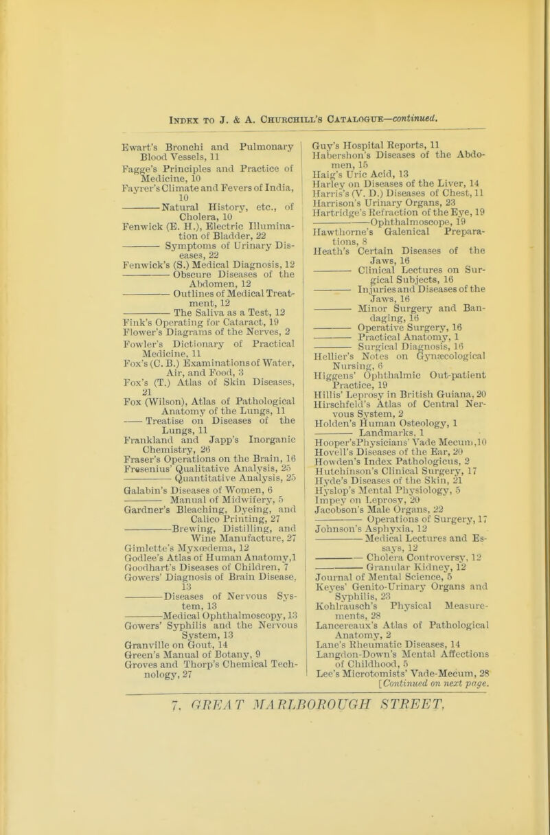 Ewart's Bronchi and Pulmonary 1 Blood Vessels, 11 i Fagtje's Principles and Practice of ' Medicine, 10 Fayrer's Climate and Fevers of India, 10 Natural History, etc., of Cholera, 10 Fenwick (E. H.), Electric Illumina- tion of Blad<ler, 22 Symptoms of Urinary Dis- eases, 22 Fenwick's (S.) Medical Diagnosis, 12 Obscure Diseases of the Abdomen, 12 Outlines of Medical Treat- ment, 12 The Saliva as a Test, 12 Fink's Operating for Cataract, 19 Flower's Diagrams of the Nerves, 2 Fowler's Dictionary of Practical Medicine, 11 Fox's (C. B.) Examinationsof Water, Air, and Food, 8 Fox's (T.) Atlas of Skin Diseases, 21 Fox (Wilson), Atlas of Pathological Anatomy of the Lungs, 11 Treatise on Diseases of the Lungs, 11 Frankland and Japp's Inorganic Chemistry, 26 Fraser's Operations on the Brain, 16 Fresenius' Qualitative Analysis, 25 Quantitative Analj^sls, 2o Qalabin's Diseases of Women, 6 Manual of Midwifery, 5 Gardner's Bleaching, Dyeing, and Calico Priiiting, 27 Brewing, Distilling, and Wine Manufacture, 27 Gimlette's Myxtedema, 12 Godlee's Atlas of Human Anatomy,1 Goodhart's Diseases of Children, 7 Gowers' Diagnosis of Brain Disease. 1:3 Diseases of Nervous Sys- tem, 13 Medical Ophthalmoscopy, 1.3 Gowers' Syphilis and the Nervous System, 1.3 Granville on Gout, 14 Green's Manual of Botany, 9 Groves and Thorp's Chemical Tech- nology, 27 Guy's Hospital Reports, 11 liabershon's Diseases of the Abdo- men, 1-y Haig's Uric Acid, 13 Harley on Diseases of the Liver, 14 Harris's (V. D.) Diseases of Chest, 11 Harrison's Urinary Organs, 23 Hartridge's Itefraction of the Eye, 19 Ophthalmoscope, 19 Hawthorne's Galenical Prepara- tions, 8 Heath's Certain Diseases of the Jaws, 16 Clinical Lectures on Sur- gical Subjects, 16 In.]\iries and Diseases of the Jaws, 16 Minor Surgery and Ban- daging, 16 Operative Surgery, 16 Practical Anatomy, 1 Surgif:al Diagnosis, ii'i Hcllier's Notes on Gynpccological Nursing, 6 Higgens' (Ophthalmic Out-i)atient Practice, 19 Hillis' Leprosy in British Guiana, 20 Hirschfeld's Atlas of Central Ner- vous System, 2 Holden's Human Osteology, 1 Landmaiks, 1 Hooper'sPhysicians' Vade Mecuni.lO Hovell's Diseases of tlie Ear, 20 Howden's Index Pathologicus, 2 Hutchinson's Clinical Surgery, 17 Hyde's Diseases of the Skin, 21 Hyslop's Mental Physiology, -3 Impey on Leprosy, 20 Jacobson's Male Organs, 22 Operations of Surgery, 17 Johnson's Asphyxia, 12 Medical Lectures and Es- says, 12 Cholera Controversy, 12 Granular Kidney, 12 Journal of Mental Science, 5 Keves' Genito-Urinary Organs and - Syphilis, 23 Kohlrausch's Physical Measure- ments, 28 Lancereaux's Atlas of Pathological Anatomy, 2 Lane's Rheumatic Diseases, 14 Langdon-Down's Mental Affections of Childhood, .5 Lee's Microtomists' '\''ade-Mecum, 28 [Continupd on next page.