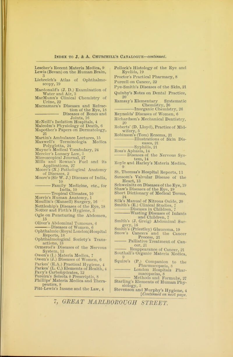 Lescher's Eecent Materia Medica, 9 Lewis (Bevan) on the Human Brain, 3 Liebreich's Atlas of Ophthalmo- scopy, 19 Macdonald's (J. D.) Examination of Water and Air, 3 MacMunn's Clinical Chemistry of Urine, 22 Macnamara's Diseases and Refrac- tion of the Bye, 18 Diseases of Bones and Joints, 16 McNeill's Isolation Hospitals, 4 Malcolm's Physiology of Death, 6 Mapother's Papers on Dermatology, 21 Martin's Ambulance Lectures, 15 Maxwell's Terminologia Medica Polyglotta, 24 Mayno's Medical Vocabulary, 24 Mercier's Lunacy Law, o Microscopical Journal, 27 Mills an<l liowan's Fuel and its Applications, 27 Moore's (N.) Patliological Anatomy of Diseases, 2 Moore's (SirW. J.) Diseases of India, 10 Family Medicine, etc., for India, 10 Tropical Climates, 10 Morris's Human Anatomy, 1 Moullin's (Mansell) Surgerj', 16 Nettleship's Diseases of the Eye, 18 Notter and Firth's Hygiene, 3 Ogle on Puncturing the Abdomen, 15 Oliver's xVbdorainal Tumours, 6 Diseases of Women, 6 Ophthalmic (Roj'al London)Hospital Reports, 18 Ophthalmological Society's Trans- actions, 18 Ormerod's Diseases of the Nervous System, 13 Owen's (I.) Materia Medica, 7 Owen's (J.) Diseases of Women, 6 Parkes' (E.A.) Practical Hygiene, 4 Parkes' (L. C.) Elements of Health, 4 Pavy's Carbohydrates, 12 Pereira's Selecta S Prescriptis, 8 Phillips' Materia Medica and Thera- peutics, 8 Pitt-Lewis's Insane and the Law, 4 Pollock's Histology of the Ej^e and Eyelids, 19 Proctor s Practical Pharmacy, 8 Purcell on Cancer, 22 Pye-Smith's Diseases of the Skin, 21 Quinby's Notes on Dental Practice, 20 Ramsay's Elementary Systematic Chemistry, 26 Inorganic Chemistry, 26 Rejmolds' Diseases of Women, 6 Richardson's Mechanical Dentistry, 20 Roberts' (D. Lloyd), Practice of Mid- wifery, 5 Robinson's (Tom) Eczema, 21 Illustrations of Skin Dis- eases, 21 Syphilis, 21 Ross's Aphasia, 14 Diseases of the Nervous Sys- tem, 14 Royle and Harley's Materia Medica, 9 St. Thomas's Hospital Reports, 11 Sansom's Valvular Disease of the Heart, 13 Schweinitz on Diseases of the E^'e, 19 Shaw's Diseases of the Eye, 19 Short Dictionary of Medical Terms, 24 Silk's Manual of Nitrous Oxide, 20 Smith's (E.) Chnical Studies, 7 Diseases in Children, 7 Wasting Diseases of Infants and Children, 7 Smith's (J. Greig) Abdominal Sur- gery, 16 Smith's (Priestley) Glaucoma. 19 Snow's Cancers and the Cancer Process, 21 Palliative Treatment of Can- cer, 21 Reappearance of Cancer, 21 Sduthall's (Jrganic Materia Medica, 9 Squire's (P.) Companion to the Pharmacopceia, 8 London Hospitals Phar- niacopceias, 8 Methods and Formulrc, 27 Starling's Elements of Human Phy- siology, Stevenson and Murphy's Hygiene, 4 [Contimied on next par/e.