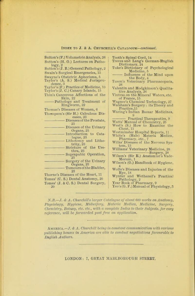 Sutton's (F.) Volumetric Analysis, 26 Sutton's (H. G.) Lectures on Patho- logy, 2 Sutton's (J. B.) General Pathology, 2 Swain's Surgical Emergencies, 15 Swayne's Obstetric Aphorisms, 5 Taylor's (A. S.) Medical Jurispru- dence, 3 Taylor's (F.) Practice of Medicine, 10 Taylor's (J. C.) Canary Islands, 15 Thin's Cancerous Affections of the Skin, 22 Pathology and Treatment of Ringworm, 22 Thomas's Diseases of Women, 6 Thompson's (Sir H.) Calculous Dis- eases, 23 ■■ Diseases of the Prostate, 23 Diseases of the Urinary Organs, 23 ■ Introduction to Cata- logue, 23 Lithotomy and Litho- trity, 23 Stricture of the Ure- thra, 23 Suprapubic Operation, 23 Surgery of the Urinarj^ Organs, 23 Tumours of the Bladder, 23 Thome's Diseases of the Heart, 11 Tomes' (C. S.) Dental Anatomy, 20 Tomes' (J. & C. S.) Dental Surgery, 20 Tooth's Spinal Cord, U Treves and Lang's German-English Dictionary, 24 Tuke's Dictionary of Psychological Medicine, 5 Influence of the Mind upon the Body, 4 Tuson's Veterinary Pharmacopoeia, 28 Valentin and Hodgkinson's Qualita- tive Analysis, 2*5 Vintras on the Mineral' Waters, etc. of France, 15 Wagner's Chemical Technology, 27 Walsham's Surger3': its Theory and Practice, 15 Waring's Indian Bazaar Medicines, 9 Practical Therapeutics, 9 Watts' Manual of Chemistry, 25 West's (S.) How to Exaniine the Chest, 11 Westminster Hospital Reports, 11 White's (Hale) Materia Medica, Pharmacy, etc.. 7 Wilks' Diseases of the Nervous Sys- tem, 13 Williams' Veterinary Medicine, 28 Surgery, 28 Wilson's (Sir E.) Anatomist's Vade- Mecum, 1 Wilson's (G.) Handbook of Hygiene, 4 Wolfe's Diseases and Injuries of the Eye, 18 Wynter and Wethered's Practical Pathology, 2 Year Book of Pharmacy, 9 Yeo's (G. F.) Manual of Physiology, 3 N.B.—J. & A. Churchill's larger Catalogue, of about 600 works on Anatomy, Physiology, Hygiene, Midwifery, Materia Medica, Medicine, Surgery, Chemistry, Botany, etc. etc., with a complete Index to their Subjects, for easy reference, will be foncarded post free on application. America.—J. ct-^l. Churchill being in co7istan( communication with various publishing houses in America are able to conduct negotiations favourable to English Authors.