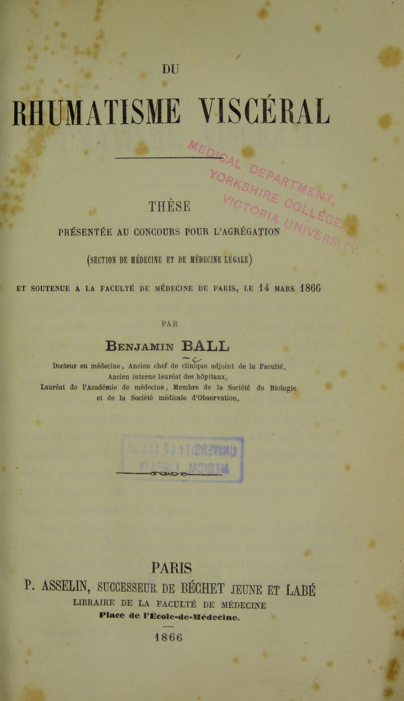 RHUMATISME VISCÉRAL THÈSE PRÉSENTÉE AU CONCOURS POUR L'AGRÉGATION (SECTION ni! MÉDECINE ET DE HÉDIiClNE LÉGALE) ET SOUTENUE A LA FACULTÉ DE MÉDECINE DE PARIS, LE 44 MARS 1866 PAR Benjamin BALL Docteur en médecine, Ancien chef de clinique adjoint de la Faculté, Ancien interne lauréat des hôpitaux^ Lauréat de l'Académie de médecine, Membre de la Société de Biologie et de la Société médicale d'Observation. PARIS P. ASSELIN, SUCCESSEUR DE BÉCHET JEUNE ET LABÉ LIBRAIRE DE LA FACULTÉ DE IVIÉDECINE Place de l'École-de-Médccine. 4866