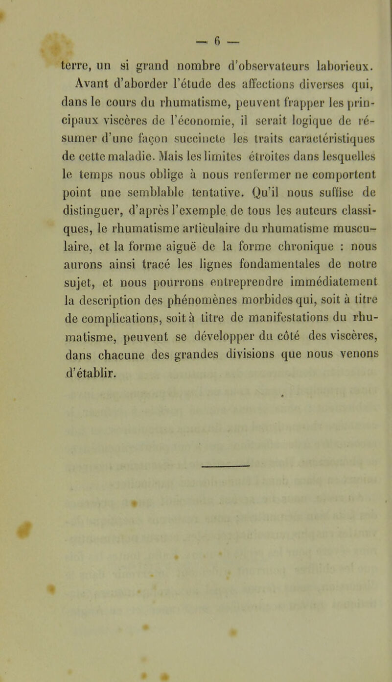 terre, un si grand nombre d'observateurs lal)orieux. Avant d'aborder l'étude des affections diverses qui, dans le cours du rhumatisme, peuvent frapper les prin- cipaux viscères de l'économie, il serait logique de ré- sumer d'une façon succincte les traits caractéristiques de cette maladie. Mais les limites étroites dans lesquelles le temps nous oblige à nous renfermer ne comportent point une semblable tentative. Qu'il nous suffise de distinguer, d'après l'exemple de tous les auteurs classi- ques, le rhumatisme articulaire du rhumatisme muscu- laire, et la forme aiguë de la forme chronique : nous aurons ainsi tracé les lignes fondamentales de notre sujet, et nous pourrons entreprendre immédiatement la description des phénomènes morbides qui, soit à litre de complications, soit à titre de manifestations du rhu- matisme, peuvent se développer du côté des viscères, dans chacune des grandes divisions que nous venons d'étabhr.