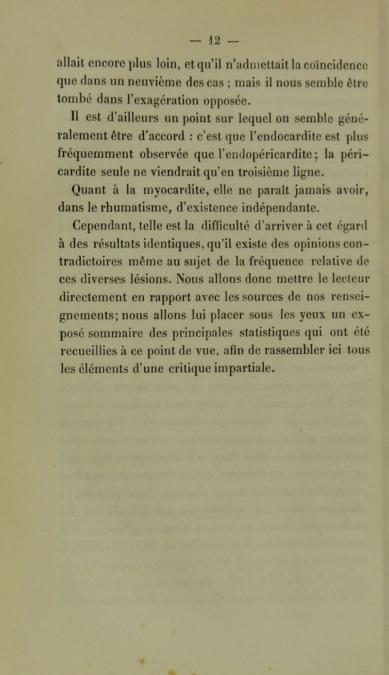 allait encore plus loin, et qu'il n'adinetlait la coïncidence que dans un neuviènie des cas ; mais il nous semble être tombé dans l'exagération opposée. Il est d'ailleurs un point sur lequel on semble géné- ralement être d'accord : c'est que l'endocardite est plus fréquemment observée que l'endopéricardite; la péri- cardite seule ne viendrait qu'en troisième ligne. Quant à la myocardite, elle ne paraît jamais avoir, dans le rhumatisme, d'existence indépendante. Cependant, telle est la difficulté d'arriver à cet égard à des résultats identiques, qu'il existe des opinions con- tradictoires même au sujet de la fréquence relative de ces diverses lésions. Nous allons donc mettre le lecteur directement en rapport avec les sources de nos rensei- gnements; nous allons lui placer sous les yeux un ex- posé sommaire des principales statistiques qui ont été recueillies à ce point de vue, afin de rassembler ici tous les éléments d'une critique impartiale. 4