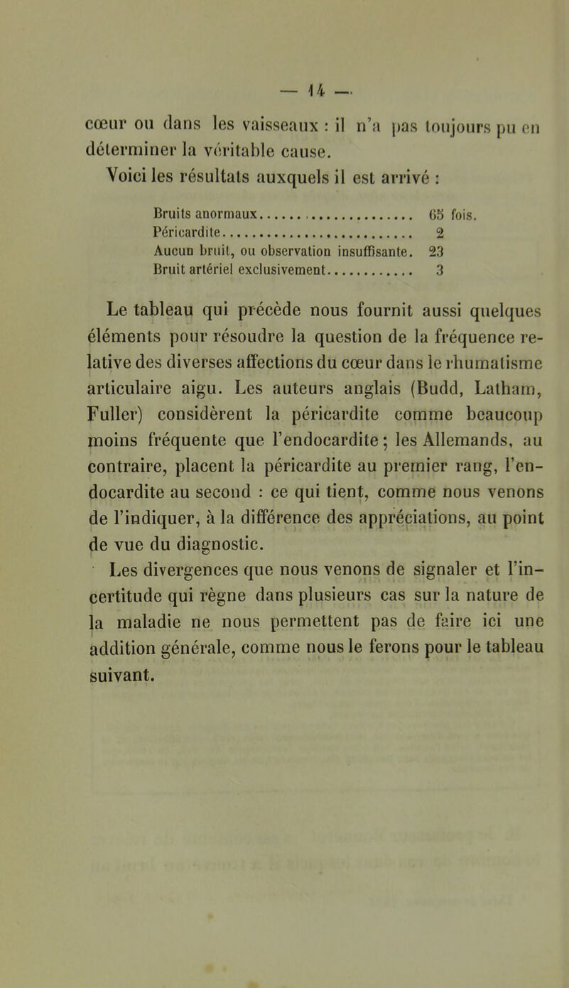 déterminer la véritable cause. Voici les résultats auxquels il est arrivé : Bruits anormaux , 05 fois. Péricardite 2 Aucun bruil, ou observation insuffisante. 23 Bruit artériel exclusivement 3 Le tableau qui précède nous fournit aussi quelques éléments pour résoudre la question de la fréquence re- lative des diverses affections du cœur dans le rhumatisme articulaire aigu. Les auteurs anglais (Budd, Latham, Fuller) considèrent la péricardite comme beaucoup moins fréquente que l'endocardite ; les Allemands, au contraire, placent la péricardite au premier rang, l'en- docardite au second : ce qui tient, comme nous venons de l'indiquer, à la différence des appréciations, au point de vue du diagnostic. Les divergences que nous venons de signaler et l'in- certitude qui règne dans plusieurs cas sur la nature de la maladie ne nous permettent pas de faire ici une addition générale, comme nous le ferons pour le tableau suivant.